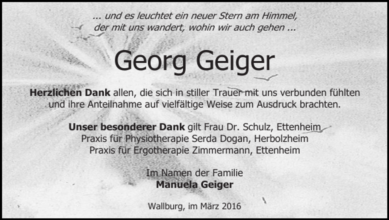 <p>... und es leuchtet ein neuer Stern am Himmel,<br />der mit uns wandert, wohin wir auch gehen ...</p><p>Georg Geiger<br />Herzlichen Dank allen, die sich in stiller Trauer mit uns verbunden fühlten<br />und ihre Anteilnahme auf vielfältige Weise zum Ausdruck brachten.<br />Unser besonderer Dank gilt Frau Dr. Schulz, Ettenheim<br />Praxis für Physiotherapie Serda Dogan, Herbolzheim<br />Praxis für Ergotherapie Zimmermann, Ettenheim<br />Im Namen der Familie<br />Manuela Geiger<br />Wallburg, im März 2016</p>