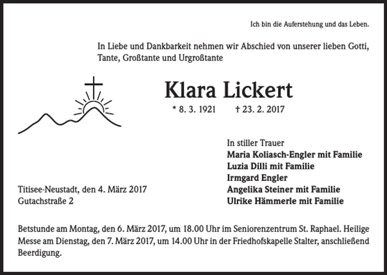 <p>Ich bin die Auferstehung und das Leben.</p><p>In Liebe und Dankbarkeit nehmen wir Abschied von unserer lieben Gotti,<br />Tante, Großtante und Urgroßtante</p><p>Klara Lickert<br />* 8. 3. 1921 † 23. 2. 2017</p><p>In stiller Trauer<br />Maria Koliasch-Engler mit Familie<br />Luzia Dilli mit Familie<br />Irmgard Engler<br />Titisee-Neustadt, den 4. März 2017<br />Angelika Steiner mit Familie<br />Gutachstraße 2<br />Ulrike Hämmerle mit Familie<br />Betstunde am Montag, den 6. März 2017, um 18.00 Uhr im Seniorenzentrum St. Raphael. Heilige<br />Messe am Dienstag, den 7. März 2017, um 14.00 Uhr in der Friedhofskapelle Stalter, anschließend<br />Beerdigung.</p>