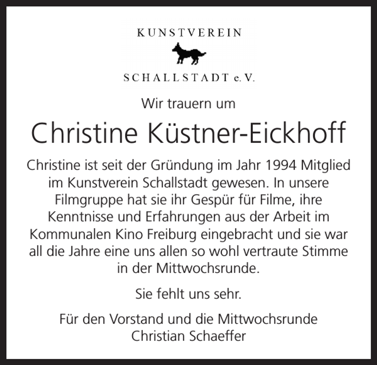 <p>#</p><p>Wir trauern um</p><p>Christine Küstner-Eickhoff<br />Christine ist seit der Gründung im Jahr 1994 Mitglied<br />im Kunstverein Schallstadt gewesen. In unsere<br />Filmgruppe hat sie ihr Gespür für Filme, ihre<br />Kenntnisse und Erfahrungen aus der Arbeit im<br />Kommunalen Kino Freiburg eingebracht und sie war<br />all die Jahre eine uns allen so wohl vertraute Stimme<br />in der Mittwochsrunde.<br />Sie fehlt uns sehr.<br />Für den Vorstand und die Mittwochsrunde<br />Christian Schaeffer</p>