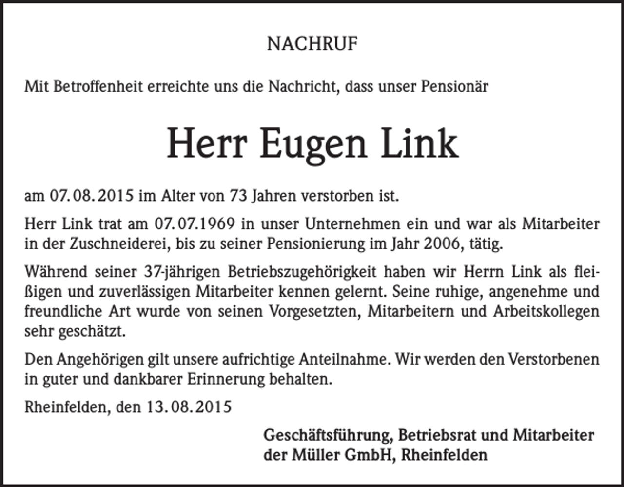 <p>NACHRUF<br />Mit Betroffenheit erreichte uns die Nachricht, dass unser Pensionär</p><p>Herr Eugen Link<br />am 07. 08. 2015 im Alter von 73 Jahren verstorben ist.<br />Herr Link trat am 07. 07.1969 in unser Unternehmen ein und war als Mitarbeiter<br />in der Zuschneiderei, bis zu seiner Pensionierung im Jahr 2006, tätig.<br />Während seiner 37-jährigen Betriebszugehörigkeit haben wir Herrn Link als fleißigen und zuverlässigen Mitarbeiter kennen gelernt. Seine ruhige, angenehme und<br />freundliche Art wurde von seinen Vorgesetzten, Mitarbeitern und Arbeitskollegen<br />sehr geschätzt.<br />Den Angehörigen gilt unsere aufrichtige Anteilnahme. Wir werden den Verstorbenen<br />in guter und dankbarer Erinnerung behalten.<br />Rheinfelden, den 13. 08. 2015<br />Geschäftsführung, Betriebsrat und Mitarbeiter<br />der Müller GmbH, Rheinfelden</p>
