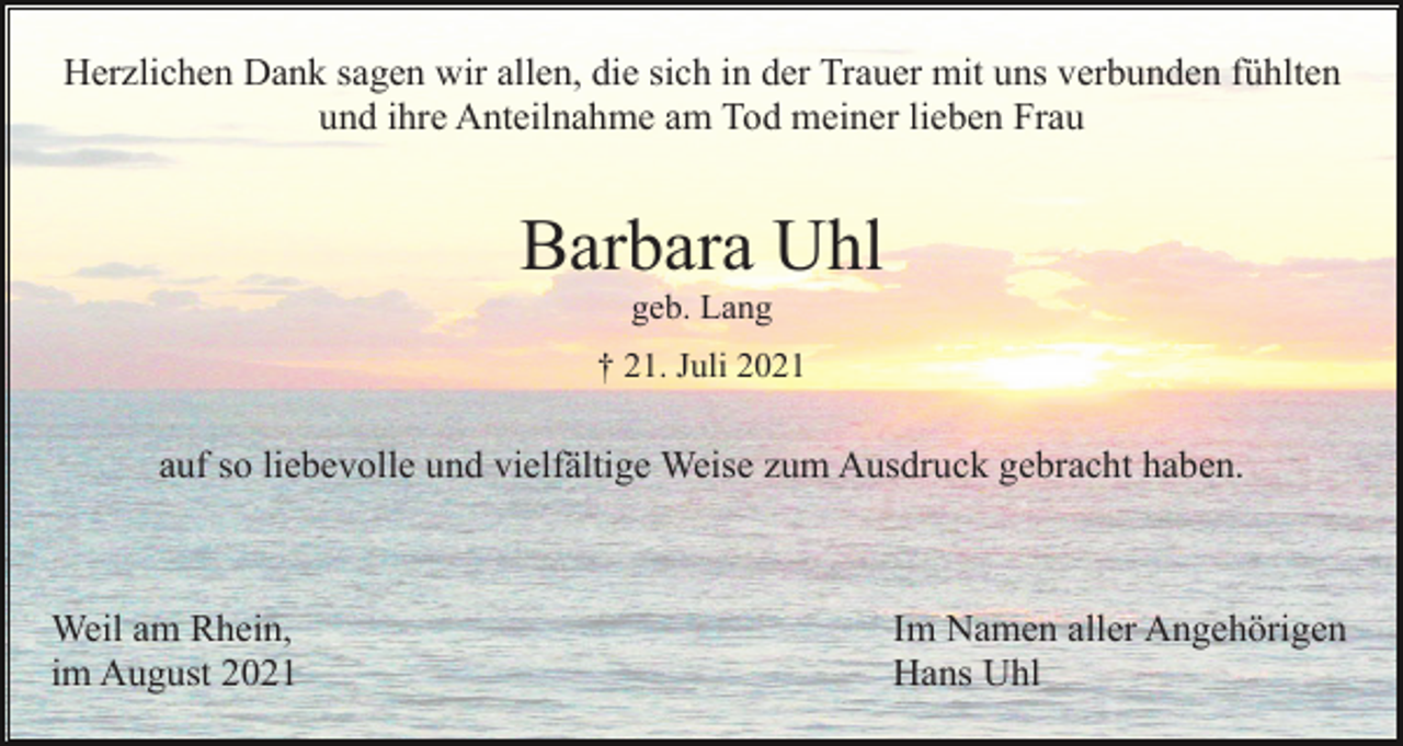<p>Herzlichen Dank sagen wir allen, die sich in der Trauer mit uns verbunden fühlten<br />und ihre Anteilnahme am Tod meiner lieben Frau</p><p>Barbara Uhl<br />geb. Lang<br />† 21. Juli 2021</p><p>auf so liebevolle und vielfältige Weise zum Ausdruck gebracht haben.</p><p>Weil am Rhein,<br />im August 2021</p><p>Im Namen aller Angehörigen<br />Hans Uhl</p>