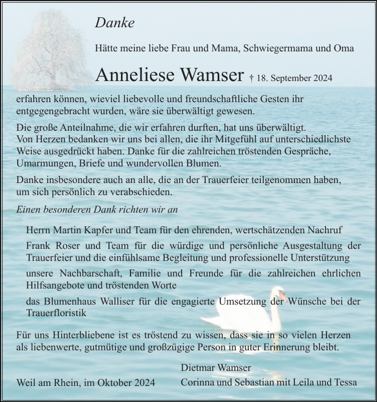 <p>Danke<br />Hätte meine liebe Frau und Mama, Schwiegermama und Oma</p><p>Anneliese Wamser † 18. September 2024<br />erfahren können, wieviel liebevolle und freundschaftliche Gesten ihr<br />entgegengebracht wurden, wäre sie überwältigt gewesen.<br />Die große Anteilnahme, die wir erfahren durften, hat uns überwältigt.<br />Von Herzen bedanken wir uns bei allen, die ihr Mitgefühl auf unterschiedlichste<br />Weise ausgedrückt haben. Danke für die zahlreichen tröstenden Gespräche,<br />Umarmungen, Briefe und wundervollen Blumen.<br />Danke insbesondere auch an alle, die an der Trauerfeier teilgenommen haben,<br />um sich persönlich zu verabschieden.<br />Einen besonderen Dank richten wir an<br />Herrn Martin Kapfer und Team für den ehrenden, wertschätzenden Nachruf<br />Frank Roser und Team für die würdige und persönliche Ausgestaltung der<br />Trauerfeier und die einfühlsame Begleitung und professionelle Unterstützung<br />unsere Nachbarschaft, Familie und Freunde für die zahlreichen ehrlichen<br />Hilfsangebote und tröstenden Worte<br />das Blumenhaus Walliser für die engagierte Umsetzung der Wünsche bei der<br />Trauerfloristik<br />Für uns Hinterbliebene ist es tröstend zu wissen, dass sie in so vielen Herzen<br />als liebenwerte, gutmütige und großzügige Person in guter Erinnerung bleibt.</p><p>Weil am Rhein, im Oktober 2024</p><p>Dietmar Wamser<br />Corinna und Sebastian mit Leila und Tessa</p>
