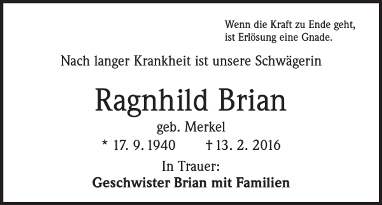 <p>Wenn die Kraft zu Ende geht,<br />ist Erlösung eine Gnade.</p><p>Nach langer Krankheit ist unsere Schwägerin</p><p>Ragnhild Brian</p><p>geb. Merkel<br />* 17. 9. 1940 † 13. 2. 2016<br />In Trauer:<br />Geschwister Brian mit Familien</p>