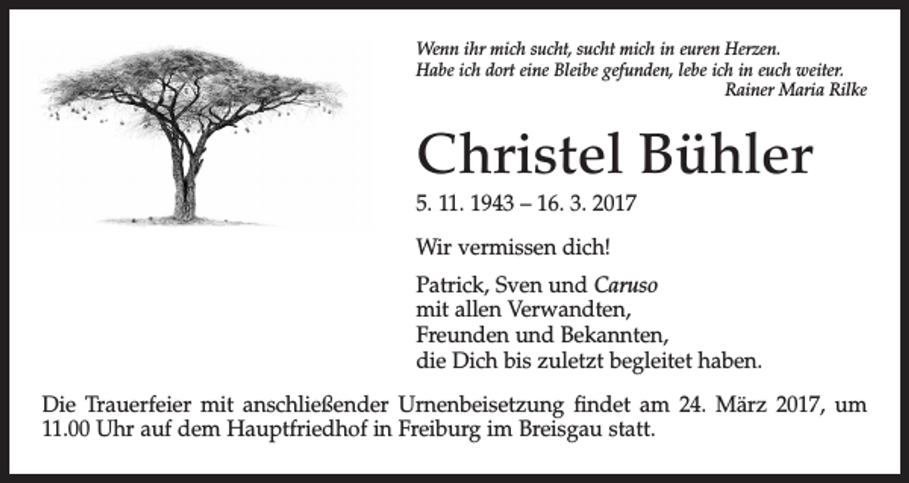 <p>Wenn ihr mich sucht, sucht mich in euren Herzen.<br />Habe ich dort eine Bleibe gefunden, lebe ich in euch weiter.</p><p>Rainer Maria Rilke</p><p>Christel Bühler<br />5. 11. 1943 – 16. 3. 2017<br />Wir vermissen dich!<br />Patrick, Sven und Caruso<br />mit allen Verwandten,<br />Freunden und Bekannten,<br />die Dich bis zuletzt begleitet haben.<br />Die Trauerfeier mit anschließender Urnenbeisetzung ﬁndet am 24. März 2017, um<br />11.00 Uhr auf dem Hauptfriedhof in Freiburg im Breisgau statt.</p>