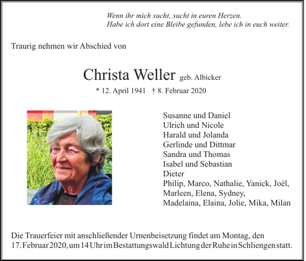 <p>Wenn ihr mich sucht, sucht in euren Herzen.<br />Habe ich dort eine Bleibe gefunden, lebe ich in euch weiter.</p><p>Traurig nehmen wir Abschied von</p><p>Christa Weller geb. Albicker<br />* 12. April 1941 † 8. Februar 2020</p><p>Susanne und Daniel<br />Ulrich und Nicole<br />Harald und Jolanda<br />Gerlinde und Dittmar<br />Sandra und Thomas<br />Isabel und Sebastian<br />Dieter<br />Philip, Marco, Nathalie, Yanick, Joél,<br />Marleen, Elena, Sydney,<br />Madelaina, Elaina, Jolie, Mika, Milan</p><p>Die Trauerfeier mit anschließender Urnenbeisetzung findet am Montag, den<br />17.Februar2020,​um14UhrimBestattungswaldLichtungderRuheinSch​liengenstatt.</p>