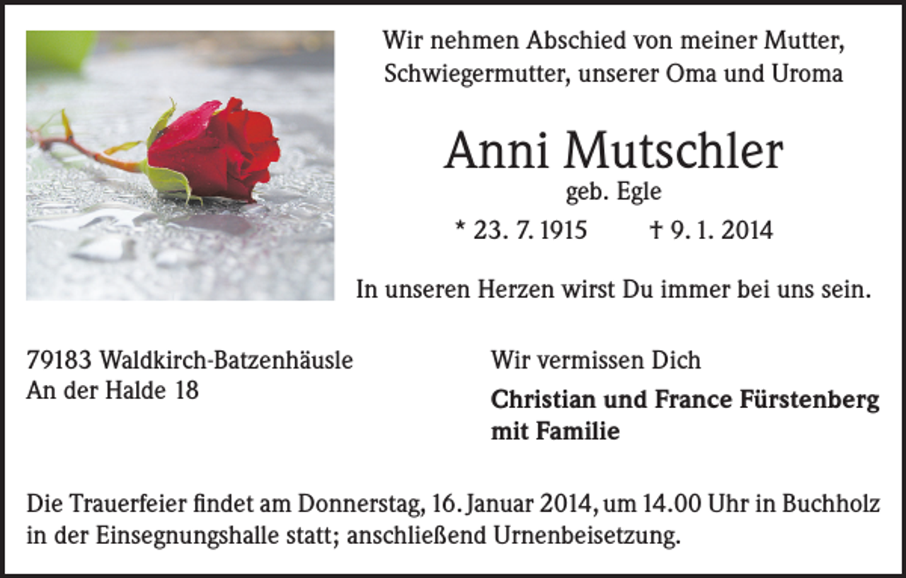 <p>Wir nehmen Abschied von meiner Mutter,<br />Schwiegermutter, unserer Oma und Uroma</p><p>Anni Mutschler<br />geb. Egle<br />* 23. 7. 1915<br />† 9. 1. 2014</p><p>In unseren Herzen wirst Du immer bei uns sein.<br />79183 Waldkirch-Batzenhäusle<br />Wir vermissen Dich<br />An der Halde 18 Christian und France Fürstenberg<br />mit Familie<br />Die Trauerfeier findet am Donnerstag, 16. Januar 2014, um 14.00 Uhr in ­Buchholz<br />in der Einsegnungshalle statt; anschließend Urnenbeisetzung.</p>