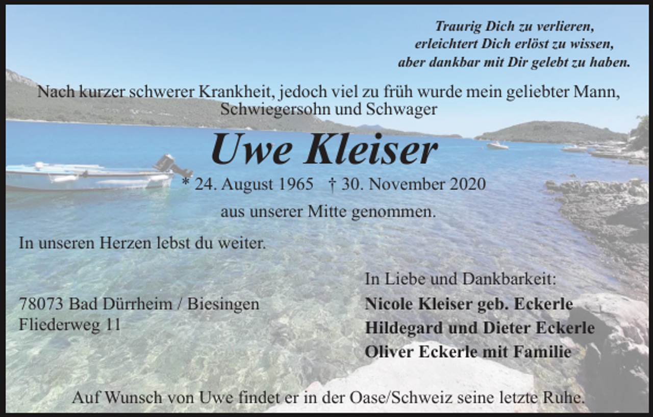 <p>Traurig Dich zu verlieren,<br />erleichtert Dich erlöst zu wissen,<br />aber dankbar mit Dir gelebt zu haben.</p><p>Nach kurzer schwerer Krankheit, jedoch viel zu früh wurde mein geliebter Mann,<br />Schwiegersohn und Schwager</p><p>Uwe Kleiser<br />* 24. August 1965 † 30. November 2020<br />aus unserer Mitte genommen.<br />In unseren Herzen lebst du weiter.<br />78073 Bad Dürrheim / Biesingen<br />Fliederweg 11</p><p>In Liebe und Dankbarkeit:<br />Nicole Kleiser geb. Eckerle<br />Hildegard und Dieter Eckerle<br />Oliver Eckerle mit Familie</p><p>Auf Wunsch von Uwe findet er in der Oase/Schweiz seine letzte Ruhe.</p>