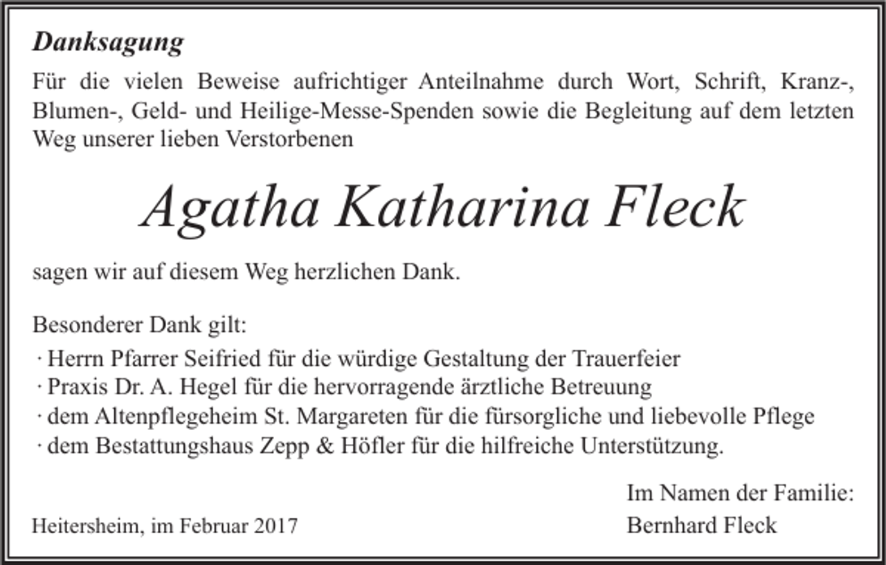 <p>Danksagung<br />Für die vielen Beweise aufrichtiger Anteilnahme durch Wort, Schrift, Kranz-,<br />Blumen-, Geld- und Heilige-Messe-Spenden sowie die Begleitung auf dem letzten<br />Weg unserer lieben Verstorbenen</p><p>Agatha Katharina Fleck<br />sagen wir auf diesem Weg herzlichen Dank.<br />Besonderer Dank gilt:<br />∙ Herrn Pfarrer Seifried für die würdige Gestaltung der Trauerfeier<br />∙ Praxis Dr. A. Hegel für die hervorragende ärztliche Betreuung<br />∙ dem Altenpflegeheim St. Margareten für die fürsorgliche und liebevolle Pflege<br />∙ dem Bestattungshaus Zepp &amp; Höfler für die hilfreiche Unterstützung.<br />Heitersheim, im Februar 2017</p><p>Im Namen der Familie:<br />Bernhard Fleck</p>