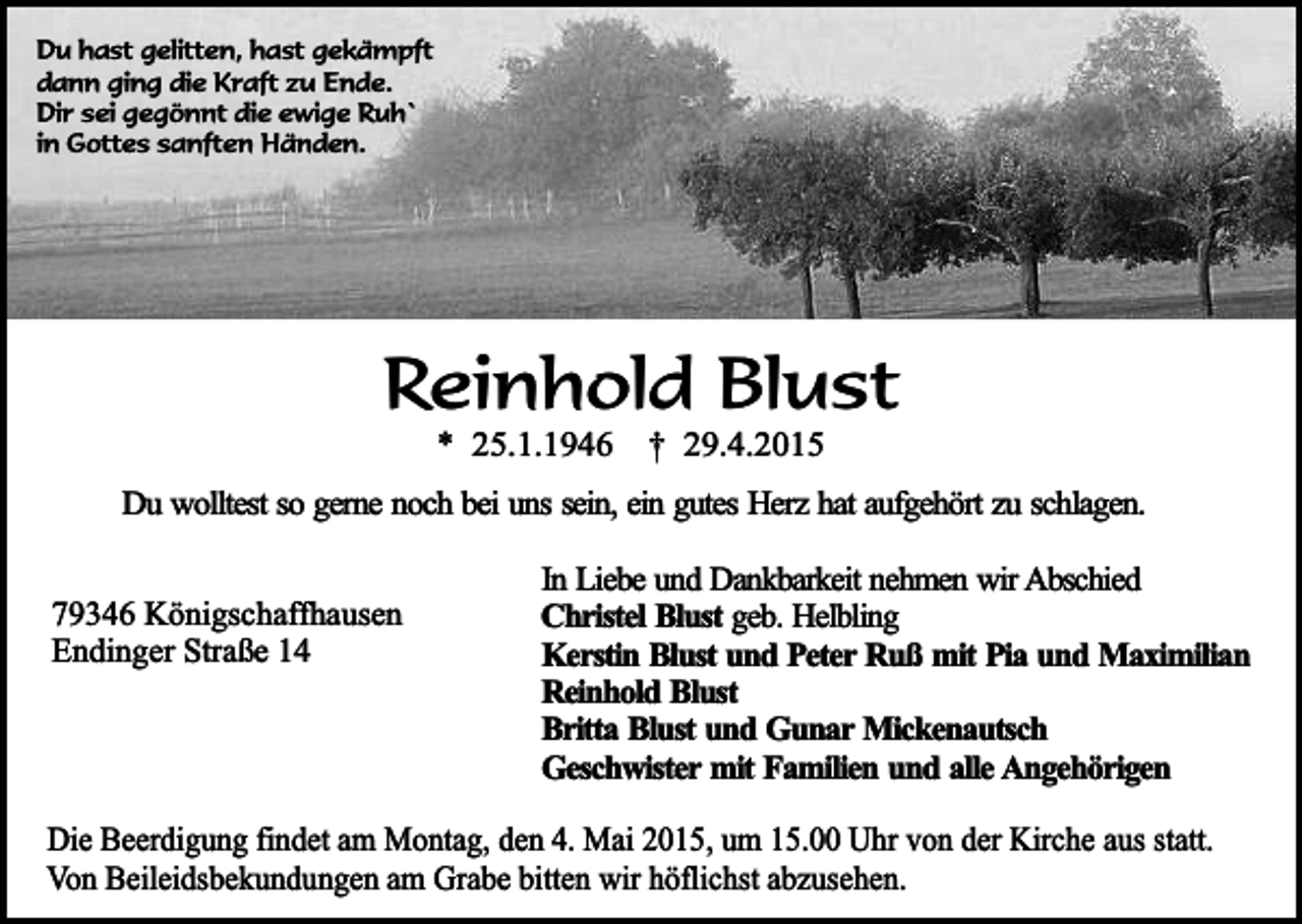 <p>Du hast gelitten, hast gekämpft<br />dann ging die Kraft zu Ende.<br />Dir sei gegönnt die ewige Ruh`<br />in Gottes sanften Händen.</p><p>Reinhold Blust<br />* 25.1.1946</p><p>† 29.4.2015</p><p>Du wolltest so gerne noch bei uns sein, ein gutes Herz hat aufgehört zu schlagen.<br />79346 Königschaffhausen<br />Endinger Straße 14</p><p>In Liebe und Dankbarkeit nehmen wir Abschied<br />Christel Blust geb. Helbling<br />Kerstin Blust und Peter Ruß mit Pia und Maximilian<br />Reinhold Blust<br />Britta Blust und Gunar Mickenautsch<br />Geschwister mit Familien und alle Angehörigen</p><p>Die Beerdigung findet am Montag, den 4. Mai 2015, um 15.00 Uhr von der Kirche aus statt.<br />Von Beileidsbekundungen am Grabe bitten wir höflichst abzusehen.</p>