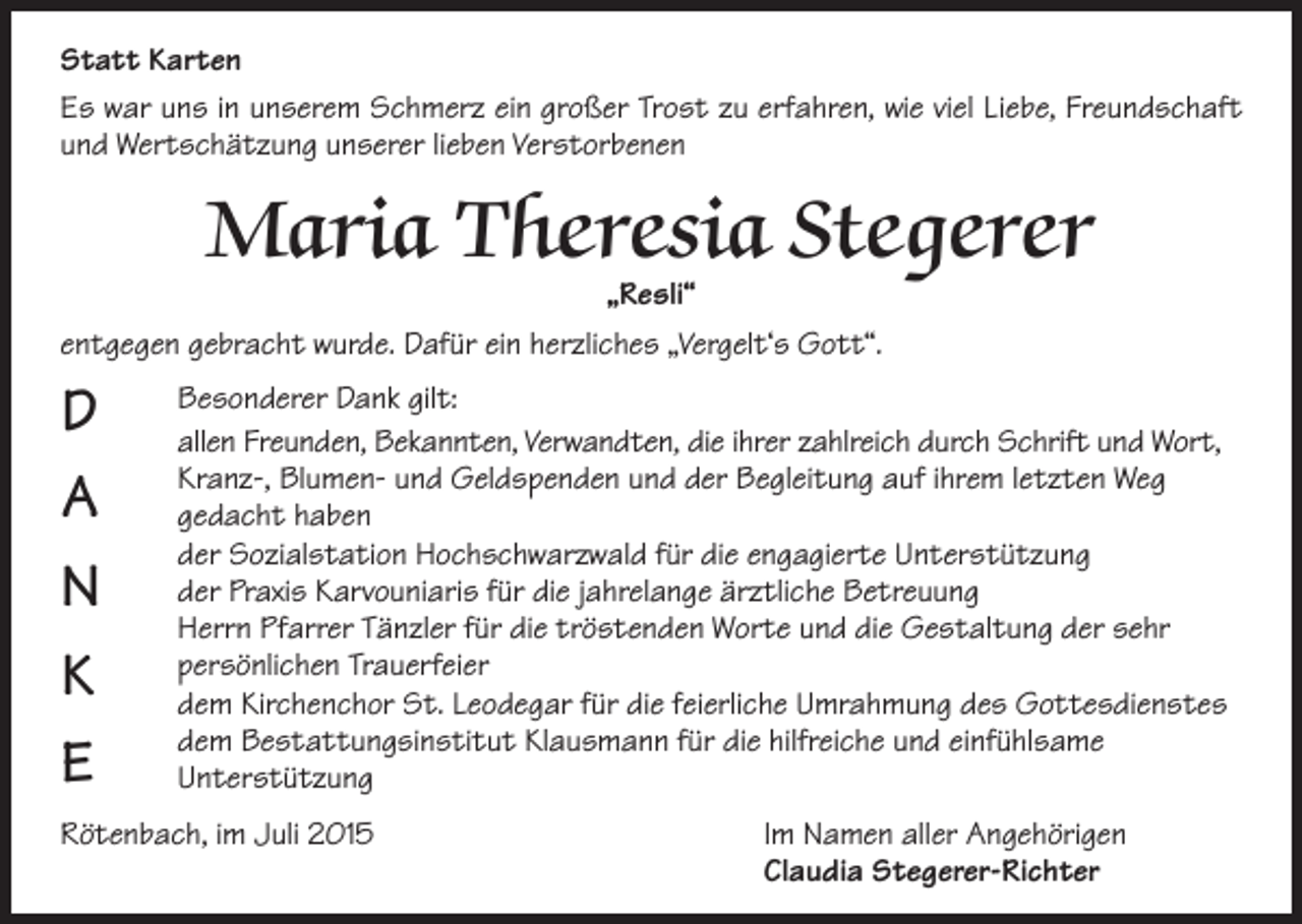 <p>Statt Karten<br />Es war uns in unserem Schmerz ein großer Trost zu erfahren, wie viel Liebe, Freundschaft<br />und Wertschätzung unserer lieben Verstorbenen</p><p>Maria Theresia Stegerer</p><p>„Resli“<br />entgegen gebracht wurde. Dafür ein herzliches „Vergelt‘s Gott“.</p><p>D<br />A<br />N<br />K<br />E</p><p>Besonderer Dank gilt:<br />allen Freunden, Bekannten, Verwandten, die ihrer zahlreich durch Schrift und Wort,<br />Kranz-, Blumen- und Geldspenden und der Begleitung auf ihrem letzten Weg<br />gedacht haben</p><p>der Sozialstation Hochschwarzwald für die engagierte Unterstützung</p><p>der Praxis Karvouniaris für die jahrelange ärztliche Betreuung<br />Herrn Pfarrer Tänzler für die tröstenden Worte und die Gestaltung der sehr<br />persönlichen Trauerfeier</p><p>dem Kirchenchor St. Leodegar für die feierliche Umrahmung des Gottesdienstes<br />dem Bestattungsinstitut Klausmann für die hilfreiche und einfühlsame<br />Unterstützung<br />Rötenbach, im Juli 2015<br />Im Namen aller Angehörigen<br />Claudia Stegerer-Richter</p>