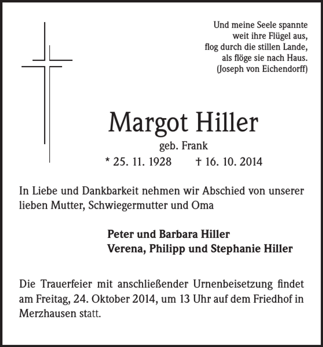 <p>Und meine Seele spannte<br />weit ihre Flügel aus,<br />flog durch die stillen Lande,<br />als flöge sie nach Haus.<br />(Joseph von Eichendorff)</p><p>Margot Hiller</p><p>geb. Frank<br />* 25. 11. 1928 † 16. 10. 2014</p><p>In Liebe und Dankbarkeit nehmen wir Abschied von unserer<br />lieben Mutter, Schwiegermutter und Oma</p><p>Peter und Barbara Hiller<br />Verena, Philipp und Stephanie Hiller</p><p>Die Trauerfeier mit anschließender Urnenbeisetzung findet<br />am Freitag, 24. Oktober 2014, um 13 Uhr auf dem Friedhof in<br />Merzhausen statt.</p>
