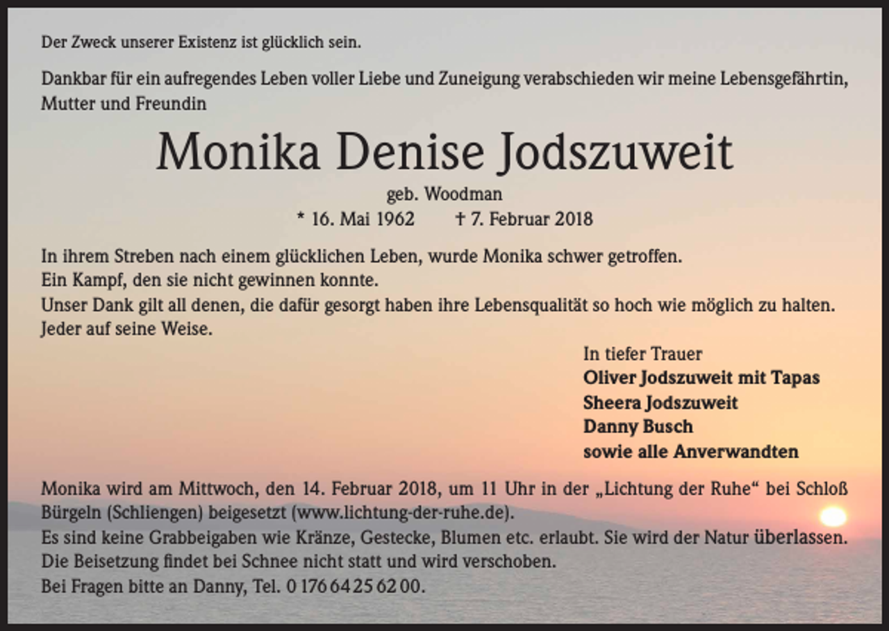 <p>Der Zweck unserer Existenz ist glücklich sein.</p><p>Dankbar für ein aufregendes Leben voller Liebe und Zuneigung verabschieden wir meine Lebensgefährtin,<br />Mutter und Freundin</p><p>Monika Denise Jodszuweit<br />geb. Woodman<br />* 16. Mai 1962 † 7. Februar 2018</p><p>In ihrem Streben nach einem glücklichen Leben, wurde Monika schwer getroffen.<br />Ein Kampf, den sie nicht gewinnen konnte.<br />Unser Dank gilt all denen, die dafür gesorgt haben ihre Lebensqualität so hoch wie möglich zu halten.<br />Jeder auf seine Weise.<br />In tiefer Trauer<br />Oliver Jodszuweit mit Tapas<br />Sheera Jodszuweit<br />Danny Busch<br />sowie alle Anverwandten<br />Monika wird am Mittwoch, den 14. Februar 2018, um 11 Uhr in der „Lichtung der Ruhe“ bei Schloß<br />Bürgeln (Schliengen) beigesetzt (www.lichtung-der-ruhe.de).<br />Es sind keine Grabbeigaben wie Kränze, Gestecke, Blumen etc. erlaubt. Sie wird der Natur überlassen.<br />Die Beisetzung findet bei Schnee nicht statt und wird verschoben.<br />Bei Fragen bitte an Danny, Tel. 0 174 25 62 00.</p>