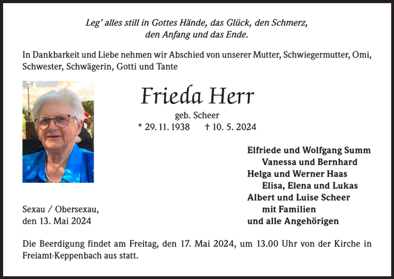 <p>Leg’ alles still in Gottes Hände, das Glück, den Schmerz,<br />den Anfang und das Ende.<br />In Dankbarkeit und Liebe nehmen wir Abschied von unserer Mutter, Schwiegermutter, Omi,<br />Schwester, Schwägerin, Gotti und Tante</p><p>Frieda Herr</p><p>geb. Scheer<br />* 29. 11. 1938<br />† 10. 5. 2024</p><p>Sexau / Obersexau,<br />den 13. Mai 2024</p><p>Elfriede und Wolfgang Summ<br />Vanessa und Bernhard<br />Helga und Werner Haas<br />Elisa, Elena und Lukas<br />Albert und Luise Scheer<br />mit Familien<br />und alle Angehörigen</p><p>Die Beerdigung findet am Freitag, den 17. Mai 2024, um 13.00 Uhr von der Kirche in<br />Freiamt-Keppenbach aus statt.</p>