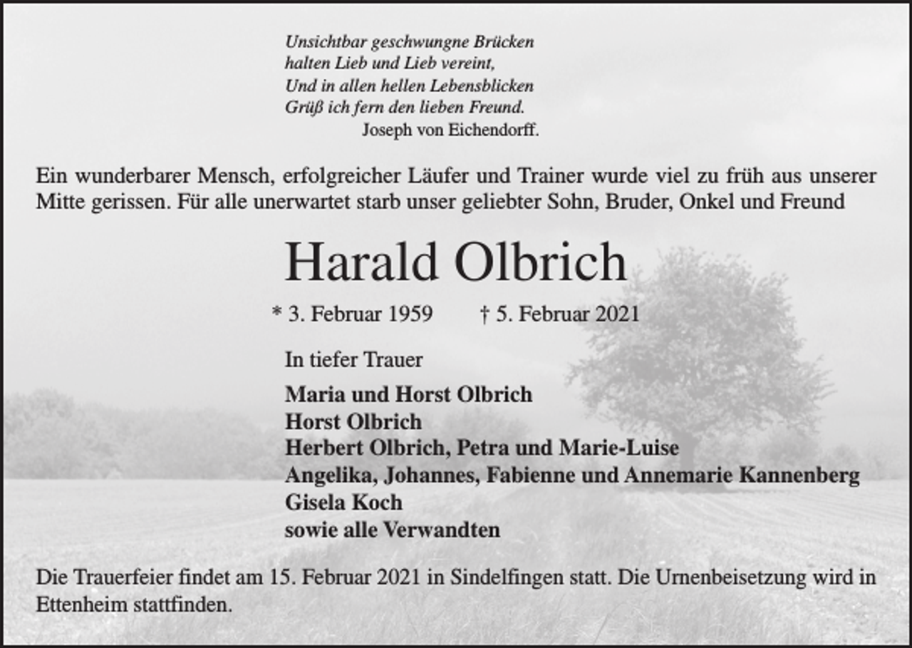 <p>Unsichtbar geschwungne Brücken<br />halten Lieb und Lieb vereint,<br />Und in allen hellen Lebensblicken<br />Grüß ich fern den lieben Freund.<br />Joseph von Eichendorff.</p><p>Ein wunderbarer Mensch, erfolgreicher Läufer und Trainer wurde viel zu früh aus unserer<br />Mitte gerissen. Für alle unerwartet starb unser geliebter Sohn, Bruder, Onkel und Freund</p><p>Harald Olbrich<br />* 3. Februar 1959 † 5. Februar 2021<br />In tiefer Trauer<br />Maria und Horst Olbrich<br />Horst Olbrich<br />Herbert Olbrich, Petra und Marie-Luise<br />Angelika, Johannes, Fabienne und Annemarie Kannenberg<br />Gisela Koch<br />sowie alle Verwandten<br />Die Trauerfeier findet am 15. Februar 2021 in Sindelfingen statt. Die Urnenbeisetzung wird in<br />Ettenheim stattfinden.</p>