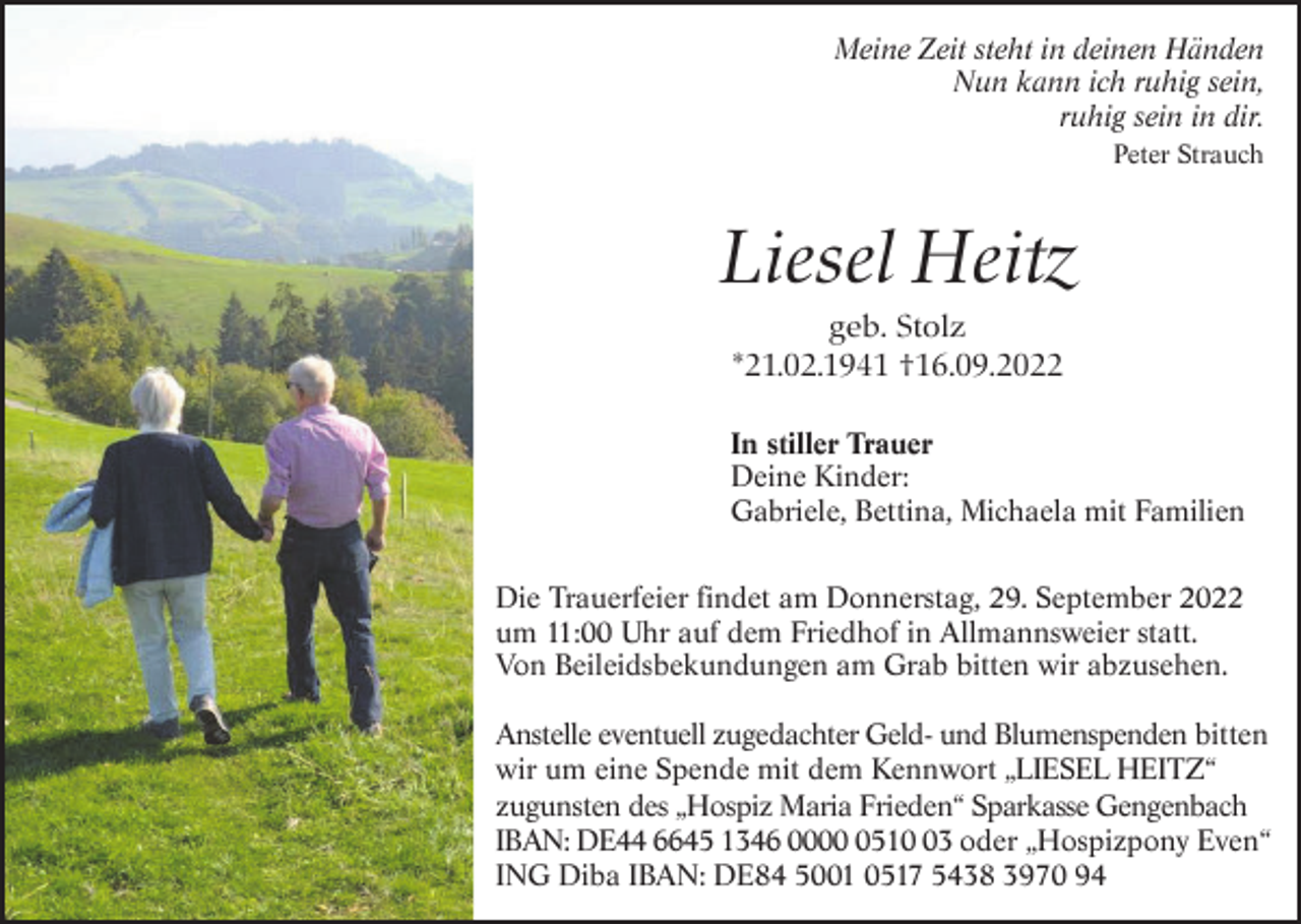 <p>Meine Zeit steht in deinen Händen<br />Nun kann ich ruhig sein,<br />ruhig sein in dir.<br />Peter Strauch</p><p>Liesel Heitz<br />geb. Stolz<br />*21.02.1941 †16.09.2022<br />In stiller Trauer<br />Deine Kinder:<br />Gabriele, Bettina, Michaela mit Familien<br />Die Trauerfeier findet am Donnerstag, 29. September 2022<br />um 11:00 Uhr auf dem Friedhof in Allmannsweier statt.<br />Von Beileidsbekundungen am Grab bitten wir abzusehen.<br />Anstelle eventuell zugedachter Geld- und Blumenspenden bitten<br />wir um eine Spende mit dem Kennwort „LIESEL HEITZ“<br />zugunsten des „Hospiz Maria Frieden“ Sparkasse Gengenbach<br />IBAN: DE44 6645 1346 000513 oder „Hospizpony Even“<br />ING Diba IBAN: DE84 5001 0517 5438 3970 94</p>