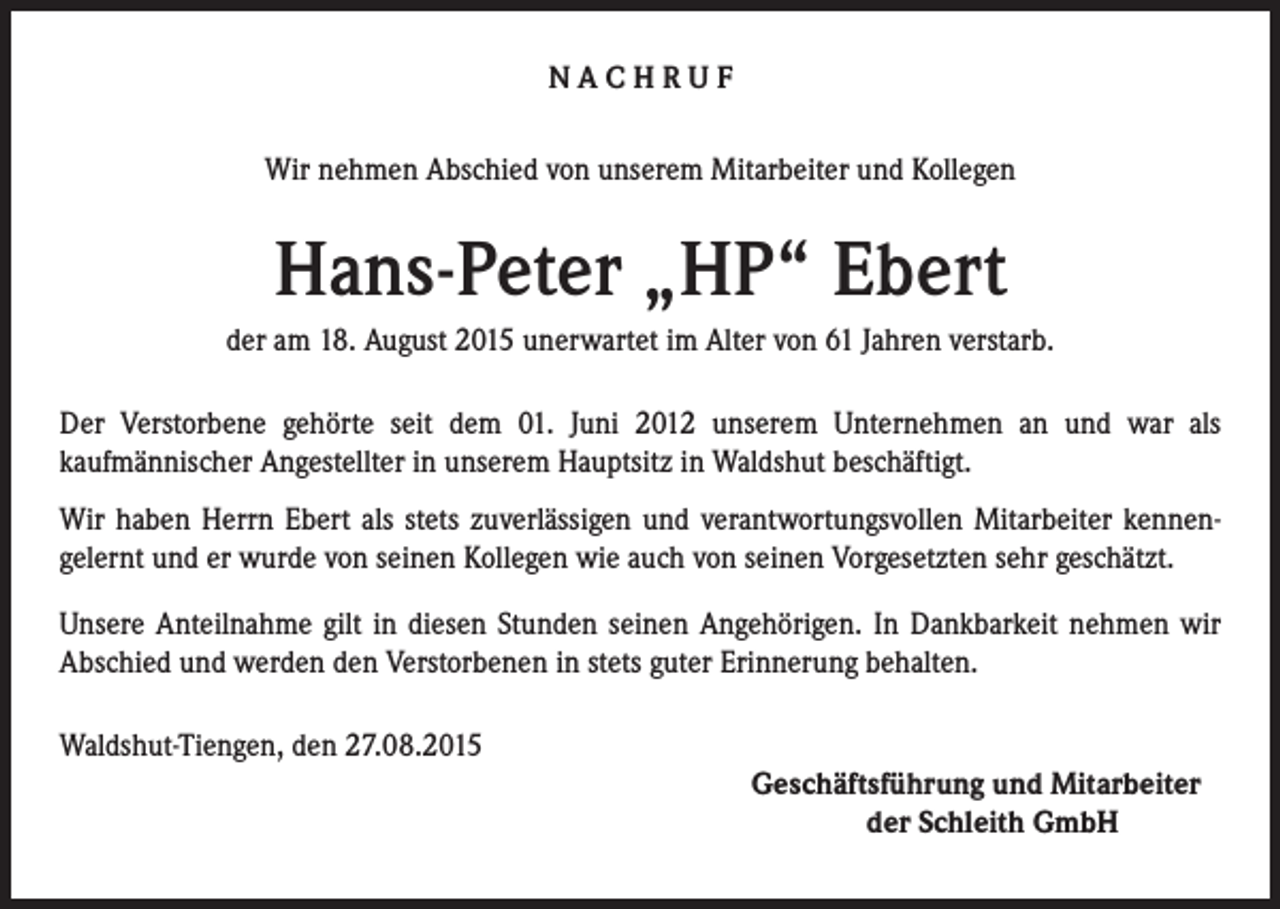 <p>NACHRUF<br />Wir nehmen Abschied von unserem Mitarbeiter und Kollegen</p><p>Hans-Peter „HP“ Ebert<br />der am 18. August 2015 unerwartet im Alter von 61 Jahren verstarb.<br />Der Verstorbene gehörte seit dem 01. Juni 2012 unserem Unternehmen an und war als<br />kaufmännischer Angestellter in unserem Hauptsitz in Waldshut beschäftigt.<br />Wir haben Herrn Ebert als stets zuverlässigen und verantwortungsvollen Mitarbeiter kennengelernt und er wurde von seinen Kollegen wie auch von seinen Vorgesetzten sehr geschätzt.<br />Unsere Anteilnahme gilt in diesen Stunden seinen Angehörigen. In Dankbarkeit nehmen wir<br />Abschied und werden den Verstorbenen in stets guter Erinnerung behalten.<br />Waldshut-Tiengen, den 27.08.2015</p><p>Geschäftsführung und Mitarbeiter</p><p>der Schleith GmbH</p>