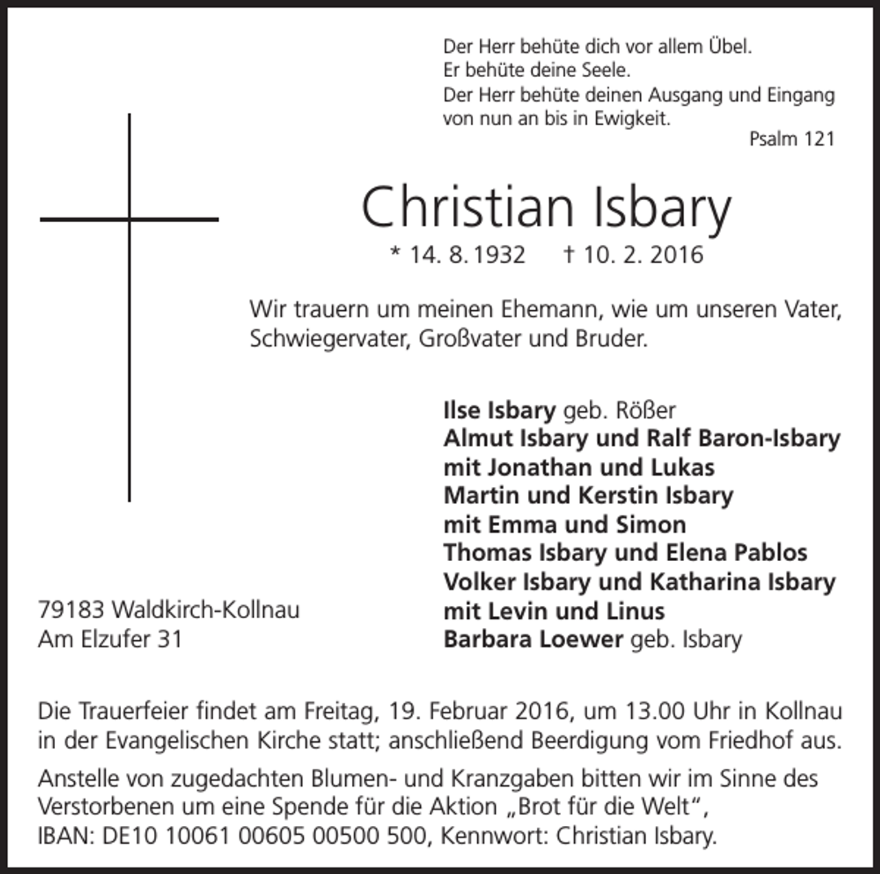 <p>Der Herr behüte dich vor allem Übel.<br />Er behüte deine Seele.<br />Der Herr behüte deinen Ausgang und Eingang<br />von nun an bis in Ewigkeit.</p><p>Psalm 121</p><p>Christian Isbary<br />* 14. 8. 1932 † 10. 2. 2016<br />Wir trauern um meinen Ehemann, wie um unseren Vater,<br />Schwiegervater, Großvater und Bruder.</p><p>79183 Waldkirch-Kollnau<br />Am Elzufer 31</p><p>Ilse Isbary geb. Rößer<br />Almut Isbary und Ralf Baron-Isbary<br />mit Jonathan und Lukas<br />Martin und Kerstin Isbary<br />mit Emma und Simon<br />Thomas Isbary und Elena Pablos<br />Volker Isbary und Katharina Isbary<br />mit Levin und Linus<br />Barbara Loewer geb. Isbary</p><p>Die Trauerfeier findet am Freitag, 19. Februar 2016, um 13.00 Uhr in Kollnau<br />in der Evangelischen Kirche statt; anschließend Beerdigung vom Friedhof aus.<br />Anstelle von zugedachten Blumen- und Kranzgaben bitten wir im Sinne des<br />Verstorbenen um eine Spende für die Aktion „Brot für die Welt“,<br />IBAN: DE061 00605 00, Kennwort: Christian Isbary.</p>