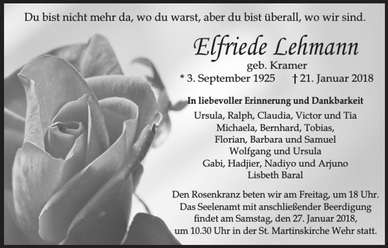 <p>Du bist nicht mehr da, wo du warst, aber du bist überall, wo wir sind.</p><p>Elfriede Lehmann</p><p>geb. Kramer<br />* 3. September 1925<br />21. Januar 2018<br />In liebevoller Erinnerung und Dankbarkeit<br />Ursula, Ralph, Claudia, Victor und Tia<br />Michaela, Bernhard, Tobias,<br />Florian, Barbara und Samuel<br />Wolfgang und Ursula<br />Gabi, Hadjier, Nadiyo und Arjuno<br />Lisbeth Baral<br />Den Rosenkranz beten wir am Freitag, um 18 Uhr.<br />Das Seelenamt mit anschließender Beerdigung<br />ndet am Samstag, den 27. Januar 2018,<br />um 10.30 Uhr in der St. Martinskirche Wehr statt.</p>