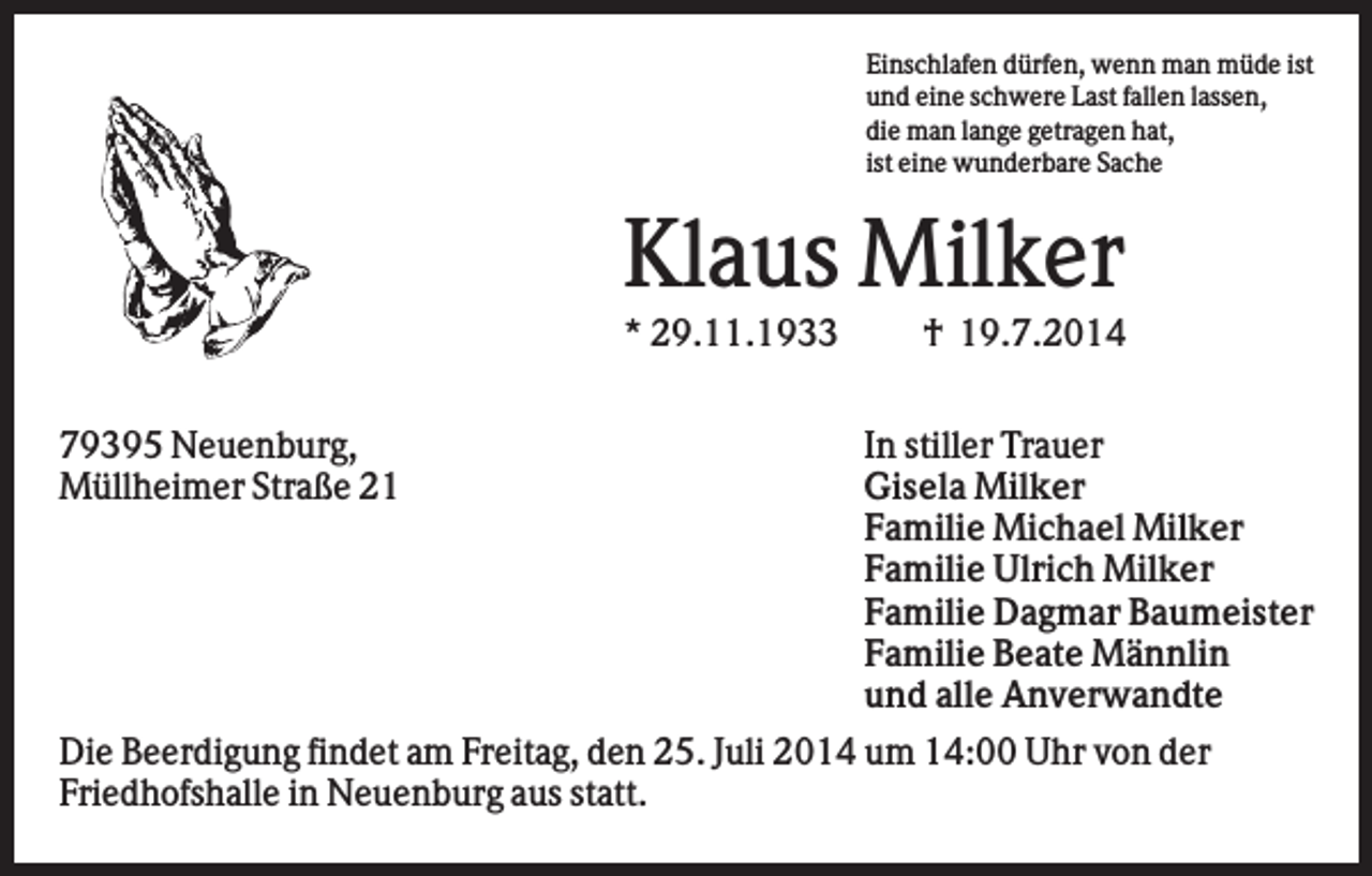<p>Einschlafen dürfen, wenn man müde ist<br />und eine schwere Last fallen lassen,<br />die man lange getragen hat,<br />ist eine wunderbare Sache</p><p>Klaus Milker<br />* 29.11.1933<br />79395 Neuenburg,<br />Müllheimer Straße 21</p><p>† 19.7.2014<br />In stiller Trauer<br />Gisela Milker<br />Familie Michael Milker<br />Familie Ulrich Milker<br />Familie Dagmar Baumeister<br />Familie Beate Männlin<br />und alle Anverwandte</p><p>Die Beerdigung findet am Freitag, den 25. Juli 2014 um 14:00 Uhr von der<br />Friedhofshalle in Neuenburg aus statt.</p>