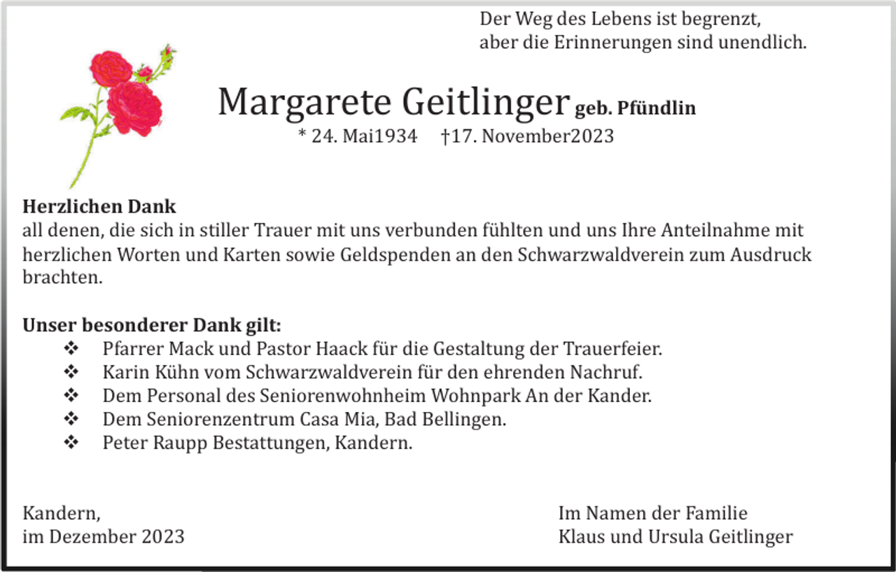 <p>Der Weg des Lebens ist begrenzt,<br />aber die Erinnerungen sind unendlich.</p><p>Margarete Geitlinger geb. Pfündlin<br />* 24. Mai1934</p><p>†17. November2023</p><p>Herzlichen Dank<br />all denen, die sich in stiller Trauer mit uns verbunden fü hlten und uns Ihre Anteilnahme mit<br />herzlichen Worten und Karten sowie Geldspenden an den Schwarzwaldverein zum Ausdruck<br />brachten.<br />Unser besonderer Dank gilt:<br /> Pfarrer Mack und Pastor Haack fü r die Gestaltung der Trauerfeier.<br /> Karin Kü hn vom Schwarzwaldverein fü r den ehrenden Nachruf.<br /> Dem Personal des Seniorenwohnheim Wohnpark An der Kander.<br /> Dem Seniorenzentrum Casa Mia, Bad Bellingen.<br /> Peter Raupp Bestattungen, Kandern.<br />Kandern,<br />im Dezember 2023</p><p>Im Namen der Familie<br />Klaus und Ursula Geitlinger</p>