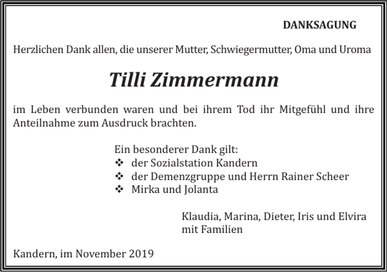 <p>DANKSAGUNG<br />Herzlichen Dank allen, die unserer Mutter, Schwiegermutter, Oma und Uroma</p><p>Tilli Zimmermann<br />im Leben verbunden waren und bei ihrem Tod ihr Mitgefühl und ihre<br />Anteilnahme zum Ausdruck brachten.<br />Ein besonderer Dank gilt:<br />� der Sozialstation Kandern<br />� der Demenzgruppe und Herrn Rainer Scheer<br />� Mirka und Jolanta<br />Klaudia, Marina, Dieter, Iris und Elvira<br />mit Familien<br />Kandern, im November 2019</p>