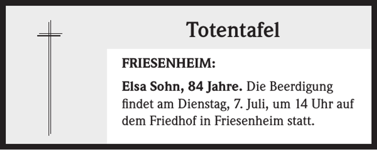 <p>Totentafel<br />FRIESENHEIM:<br />Elsa Sohn, 84 Jahre. Die Beerdigung<br />findet am Dienstag, 7. Juli, um 14 Uhr auf<br />dem Friedhof in Friesenheim statt.</p>
