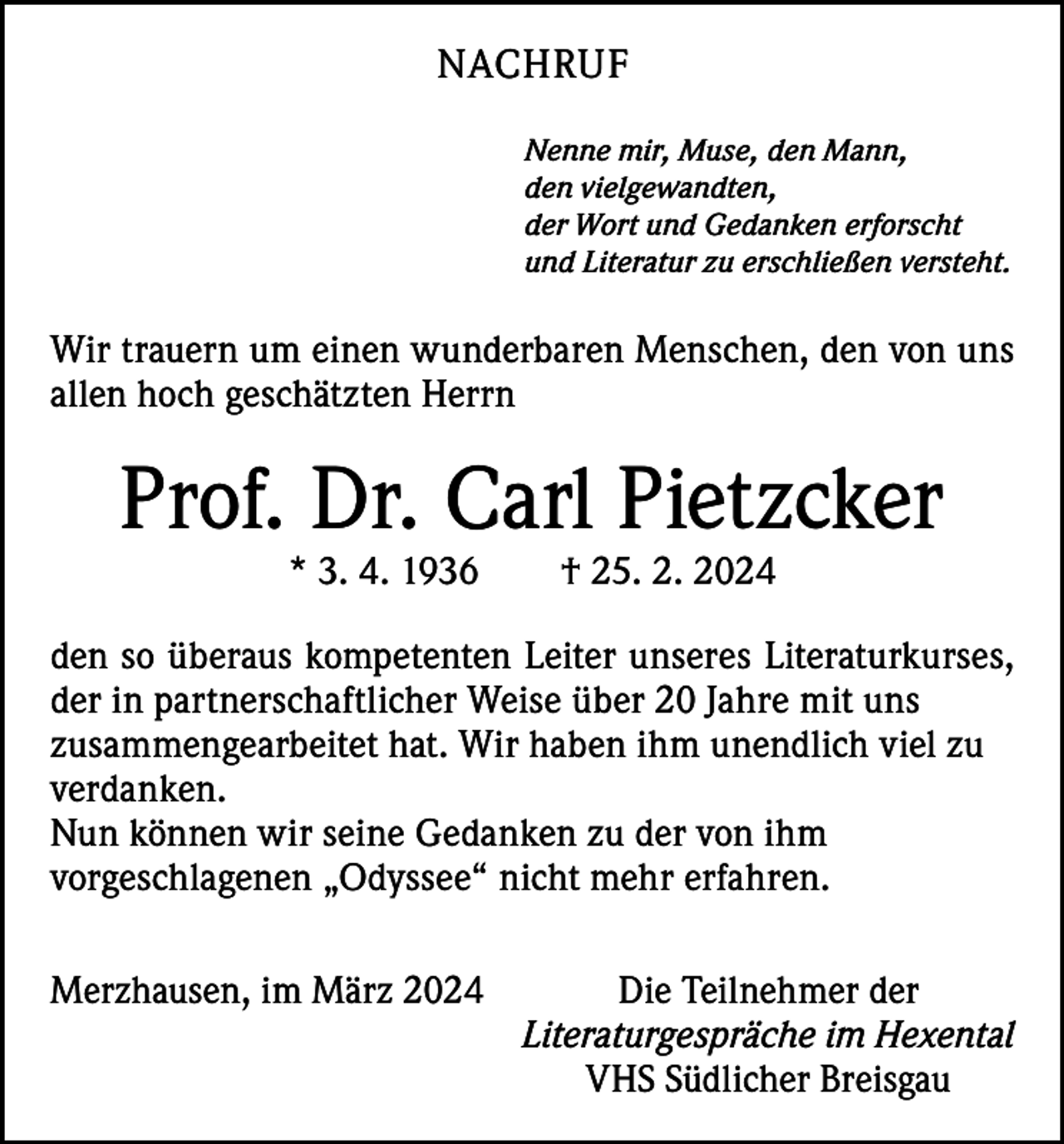 <p>NACHRUF<br />Nenne mir, Muse, den Mann,<br />den vielgewandten,<br />der Wort und Gedanken erforscht<br />und Literatur zu erschließen versteht.</p><p>Wir trauern um einen wunderbaren Menschen, den von uns<br />allen hoch geschätzten Herrn</p><p>Prof. Dr. Carl Pietzcker<br />* 3. 4. 1936 † 25. 2. 2024</p><p>den so überaus kompetenten Leiter unseres Literaturkurses,<br />der in partnerschaftlicher Weise über 20 Jahre mit uns<br />­zusammengearbeitet hat. Wir haben ihm unendlich viel zu<br />verdanken.<br />Nun können wir seine Gedanken zu der von ihm<br />­vorgeschlagenen „Odyssee“ nicht mehr erfahren.<br />Merzhausen, im März 2024<br />Die Teilnehmer der</p><p>Literaturgespräche im Hexental</p><p>VHS Südlicher Breisgau</p>