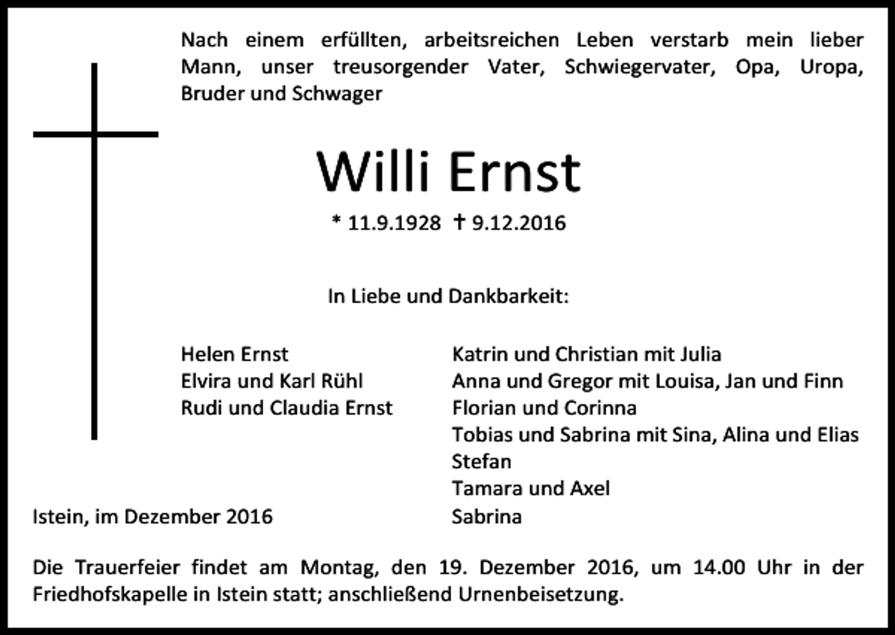 <p>Nach einem erfüllten, arbeitsreichen Leben verstarb mein lieber<br />Mann, unser treusorgender Vater, Schwiegervater, Opa, Uropa,<br />Bruder und Schwager</p><p>Willi Ernst<br />* 11.9.1928  9.12.2016<br />In Liebe und Dankbarkeit:<br />Helen Ernst<br />Elvira und Karl Rühl<br />Rudi und Claudia Ernst</p><p>Istein, im Dezember 2016</p><p>Katrin und Christian mit Julia<br />Anna und Gregor mit Louisa, Jan und Finn<br />Florian und Corinna<br />Tobias und Sabrina mit Sina, Alina und Elias<br />Stefan<br />Tamara und Axel<br />Sabrina</p><p>Die Trauerfeier findet am Montag, den 19. Dezember 2016, um 14.00 Uhr in der<br />Friedhofskapelle in Istein statt; anschließend Urnenbeisetzung.</p>