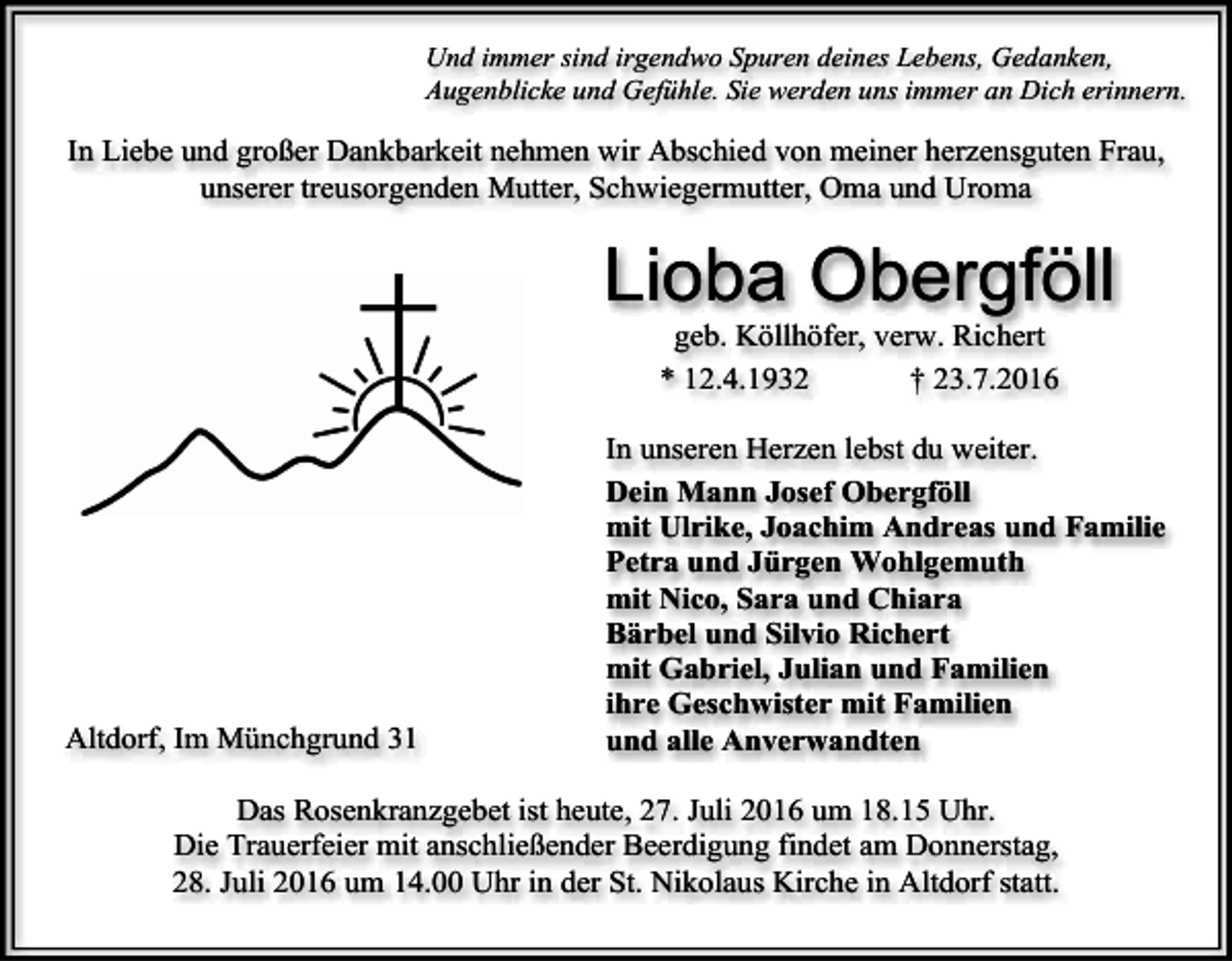 <p>Und immer sind irgendwo Spuren deines Lebens, Gedanken,<br />Augenblicke und Gefühle. Sie werden uns immer an Dich erinnern.</p><p>In Liebe und großer Dankbarkeit nehmen wir Abschied von meiner herzensguten Frau,<br />unserer treusorgenden Mutter, Schwiegermutter, Oma und Uroma</p><p>Lioba Obergföll<br />geb. Köllhöfer, verw. Richert<br />* 12.4.1932<br />† 23.7.2016</p><p>Altdorf, Im Münchgrund 31</p><p>In unseren Herzen lebst du weiter.<br />Dein Mann Josef Obergföll<br />mit Ulrike, Joachim Andreas und Familie<br />Petra und Jürgen Wohlgemuth<br />mit Nico, Sara und Chiara<br />Bärbel und Silvio Richert<br />mit Gabriel, Julian und Familien<br />ihre Geschwister mit Familien<br />und alle Anverwandten</p><p>Das Rosenkranzgebet ist heute, 27. Juli 2016 um 18.15 Uhr.<br />Die Trauerfeier mit anschließender Beerdigung findet am Donnerstag,<br />28. Juli 2016 um 14.00 Uhr in der St. Nikolaus Kirche in Altdorf statt.</p>