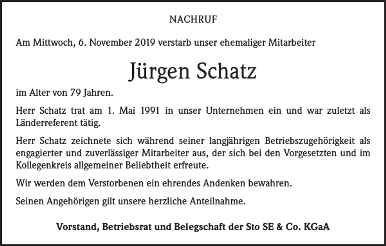<p>NACHRUF<br />Am Mittwoch, 6. November 2019 verstarb unser ehemaliger Mitarbeiter</p><p>Jürgen Schatz<br />im Alter von 79 Jahren.<br />Herr Schatz trat am 1. Mai 1991 in unser Unternehmen ein und war zuletzt als<br />­Länderreferent tätig.<br />Herr Schatz zeichnete sich während seiner langjährigen Betriebszugehörigkeit als<br />­engagierter und zuverlässiger Mitarbeiter aus, der sich bei den Vorgesetzten und im<br />Kollegenkreis allgemeiner Beliebtheit erfreute.<br />Wir werden dem Verstorbenen ein ehrendes Andenken bewahren.<br />Seinen Angehörigen gilt unsere herzliche Anteilnahme.<br />Vorstand, Betriebsrat und Belegschaft der Sto SE &amp; Co. KGaA</p>