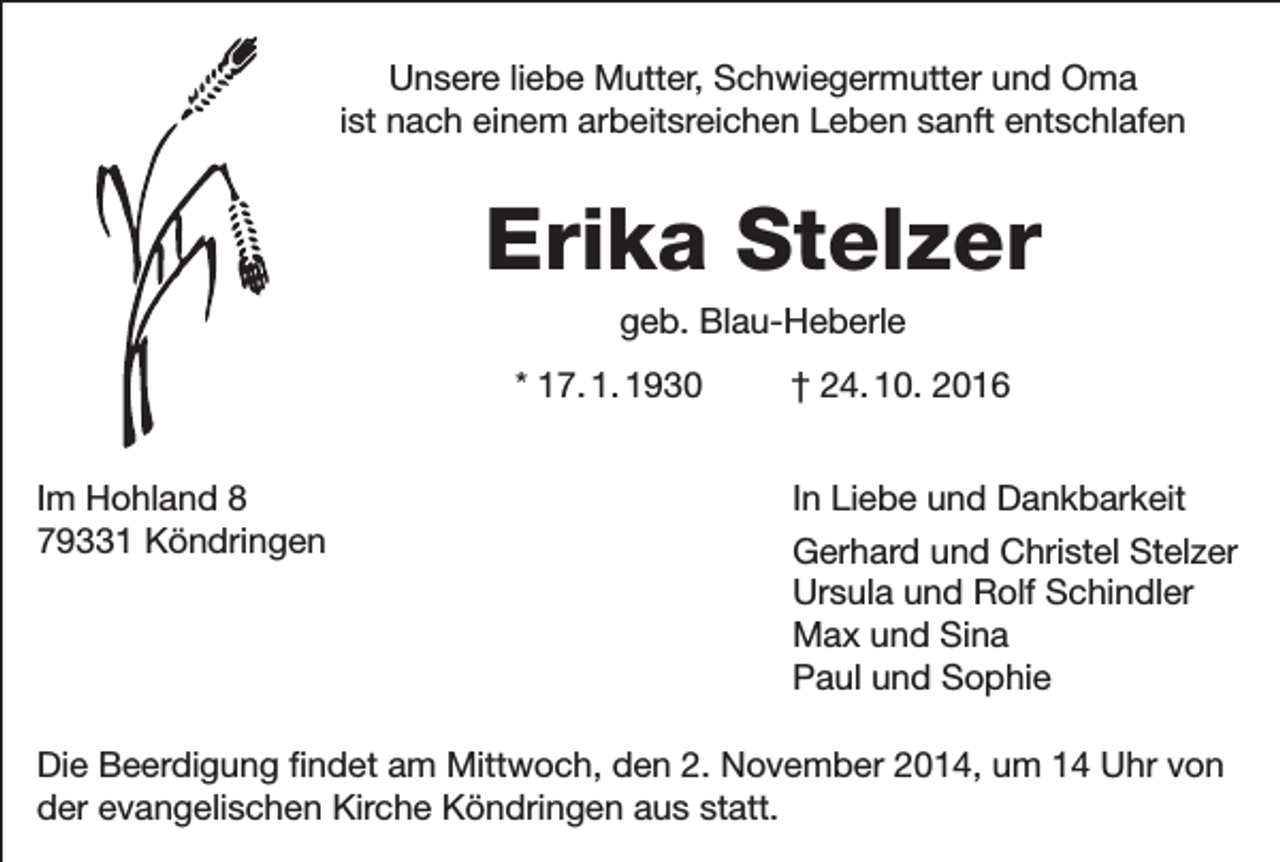 <p>Unsere liebe Mutter, Schwiegermutter und Oma<br />ist nach einem arbeitsreichen Leben sanft entschlafen</p><p>Erika Stelzer<br />geb. Blau-Heberle<br />* 17. 1. 1930 † 24. 10. 2016<br />Im Hohland 8 In Liebe und Dankbarkeit<br />79331 Köndringen Gerhard und Christel Stelzer<br />Ursula und Rolf Schindler<br />Max und Sina<br />Paul und Sophie<br />Die Beerdigung findet am Mittwoch, den 2. November 2014, um 14 Uhr von<br />der evangelischen Kirche Köndringen aus statt.</p>