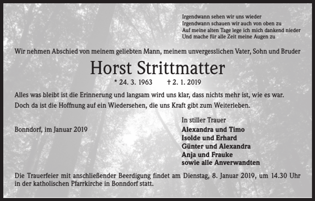 <p>Irgendwann sehen wir uns wieder<br />Irgendwann schauen wir auch von oben zu<br />Auf meine alten Tage lege ich mich dankend nieder<br />Und mache für alle Zeit meine Augen zu</p><p>Wir nehmen Abschied von meinem geliebten Mann, meinem unvergesslichen Vater, Sohn und Bruder</p><p>Horst Strittmatter<br />* 24. 3. 1963 † 2. 1. 2019</p><p>Alles was bleibt ist die Erinnerung und langsam wird uns klar, dass nichts mehr ist, wie es war.<br />Doch da ist die Hoffnung auf ein Wiedersehen, die uns Kraft gibt zum Weiterleben.</p><p>Bonndorf, im Januar 2019</p><p>In stiller Trauer<br />Alexandra und Timo<br />Isolde und Erhard<br />Günter und Alexandra<br />Anja und Frauke<br />sowie alle Anverwandten</p><p>Die Trauerfeier mit anschließender Beerdigung findet am Dienstag, 8. Januar 2019, um 14.30 Uhr<br />in der katholischen Pfarrkirche in Bonndorf statt.</p>