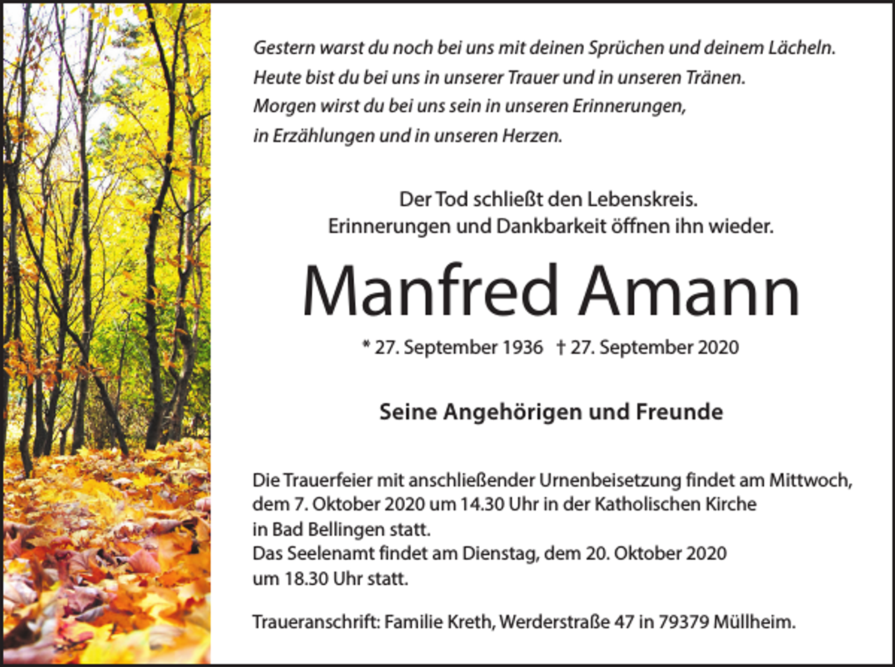 <p>Gestern warst du noch bei uns mit deinen Sprüchen und deinem Lächeln.<br />Heute bist du bei uns in unserer Trauer und in unseren Tränen.<br />Morgen wirst du bei uns sein in unseren Erinnerungen,<br />in Erzählungen und in unseren Herzen.</p><p>Der Tod schließt den Lebenskreis.<br />Erinnerungen und Dankbarkeit öffnen ihn wieder.</p><p>Manfred Amann<br />* 27. September 1936 † 27. September 2020</p><p>Seine Angehörigen und Freunde<br />Die Trauerfeier mit anschließender Urnenbeisetzung findet am Mittwoch,<br />dem 7. Oktober 2020 um 14.30 Uhr in der Katholischen Kirche<br />in Bad Bellingen statt.<br />Das Seelenamt findet am Dienstag, dem 20. Oktober 2020<br />um 18.30 Uhr statt.<br />Traueranschrift: Familie Kreth, Werderstraße 47 in 79379 Müllheim.</p>