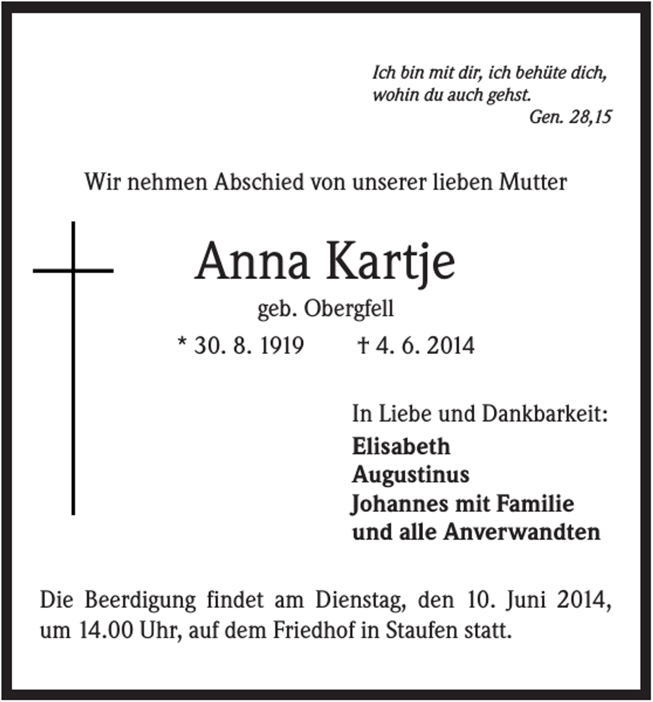 <p>Ich bin mit dir, ich behüte dich,<br />wohin du auch gehst.<br />Gen. 28,15</p><p>Wir nehmen Abschied von unserer lieben Mutter</p><p>Anna Kartje<br />geb. Obergfell<br />* 30. 8. 1919<br />† 4. 6. 2014<br />In Liebe und Dankbarkeit:<br />Elisabeth<br />Augustinus<br />Johannes mit Familie<br />und alle Anverwandten<br />Die Beerdigung findet am Dienstag, den 10. Juni 2014,<br />um 14.00 Uhr, auf dem Friedhof in Staufen statt.</p>