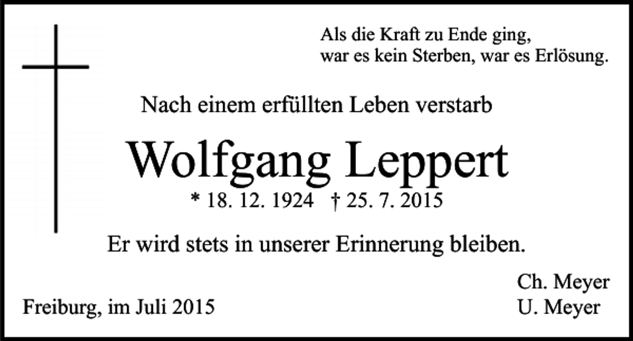 <p>Als die Kraft zu Ende ging,<br />war es kein Sterben, war es Erlösung.</p><p>Nach einem erfüllten Leben verstarb</p><p>Wolfgang Leppert<br />* 18. 12. 1924 † 25. 7. 2015</p><p>Er wird stets in unserer Erinnerung bleiben.<br />Freiburg, im Juli 2015</p><p>Ch. Meyer<br />U. Meyer</p>