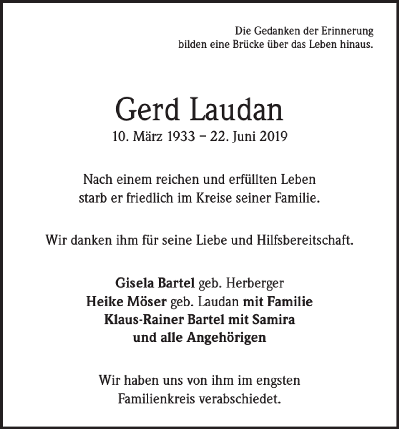 <p>Die Gedanken der Erinnerung<br />bilden eine Brücke über das Leben hinaus.</p><p>Gerd Laudan</p><p>10. März 1933 – 22. Juni 2019<br />Nach einem reichen und erfüllten Leben<br />starb er friedlich im Kreise seiner Familie.<br />Wir danken ihm für seine Liebe und Hilfsbereitschaft.<br />Gisela Bartel geb. Herberger<br />Heike Möser geb. Laudan mit Familie<br />Klaus-Rainer Bartel mit Samira<br />und alle Angehörigen<br />Wir haben uns von ihm im engsten<br />Familienkreis verabschiedet.</p>