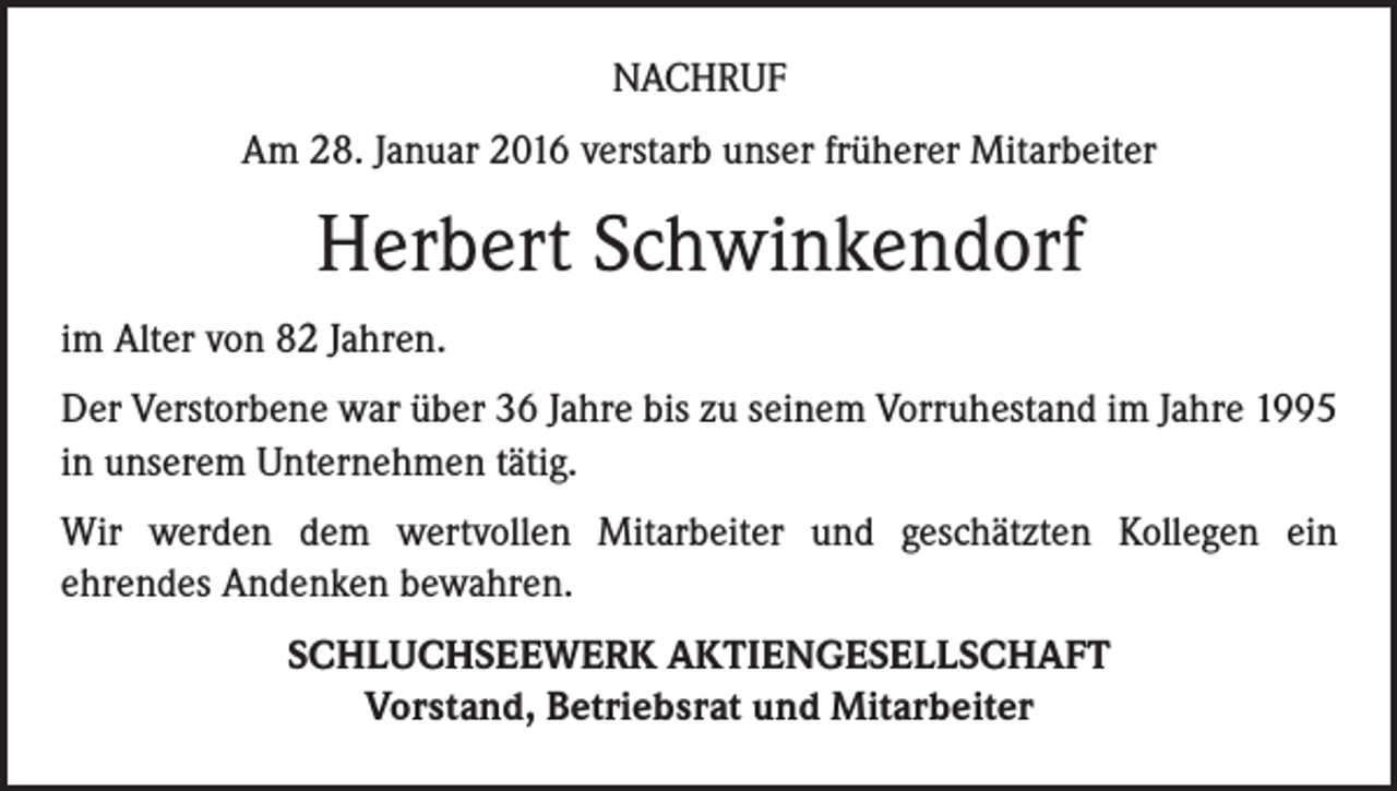 <p>NACHRUF<br />Am 28. Januar 2016 verstarb unser früherer Mitarbeiter</p><p>Herbert Schwinkendorf<br />im Alter von 82 Jahren.<br />Der Verstorbene war über 36 Jahre bis zu seinem Vorruhestand im Jahre 1995<br />in unserem Unternehmen tätig.<br />Wir werden dem wertvollen Mitarbeiter und geschätzten Kollegen ein<br />ehrendes Andenken bewahren.<br />SCHLUCHSEEWERK AKTIENGESELLSCHAFT<br />Vorstand, Betriebsrat und Mitarbeiter</p>