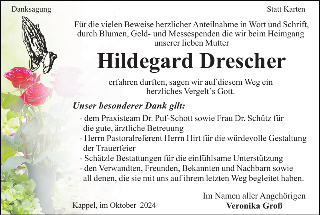 <p>Danksagung</p><p>Statt Karten</p><p>Für die vielen Beweise herzlicher Anteilnahme in Wort und Schrift,<br />durch Blumen, Geld- und Messespenden die wir beim Heimgang<br />unserer lieben Mutter</p><p>Hildegard Drescher<br />erfahren durften, sagen wir auf diesem Weg ein<br />herzliches Vergelt´s Gott.</p><p>Unser besonderer Dank gilt:<br />- dem Praxisteam Dr. Puf-Schott sowie Frau Dr. Schütz für<br />die gute, ärztliche Betreuung<br />- Herrn Pastoralreferent Herrn Hirt für die würdevolle Gestaltung<br />der Trauerfeier<br />- Schätzle Bestattungen für die einfühlsame Unterstützung<br />- den Verwandten, Freunden, Bekannten und Nachbarn sowie<br />all denen, die sie mit uns auf ihrem letzten Weg begleitet haben.<br />Kappel, im Oktober 2024</p><p>Im Namen aller Angehörigen<br />Veronika Groß</p>