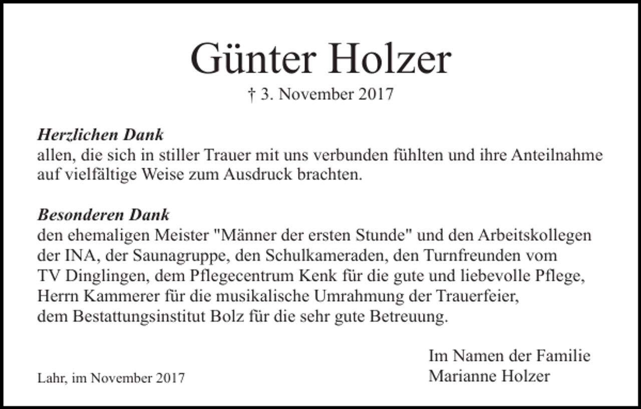<p>Günter Holzer<br />† 3. November 2017</p><p>Herzlichen Dank<br />allen, die sich in stiller Trauer mit uns verbunden fühlten und ihre Anteilnahme<br />auf vielfältige Weise zum Ausdruck brachten.<br />Besonderen Dank<br />den ehemaligen Meister "Männer der ersten Stunde" und den Arbeitskollegen<br />der INA, der Saunagruppe, den Schulkameraden, den Turnfreunden vom<br />TV Dinglingen, dem Pflegecentrum Kenk für die gute und liebevolle Pflege,<br />Herrn Kammerer für die musikalische Umrahmung der Trauerfeier,<br />dem Bestattungsinstitut Bolz für die sehr gute Betreuung.<br />Lahr, im November 2017</p><p>Im Namen der Familie<br />Marianne Holzer</p>