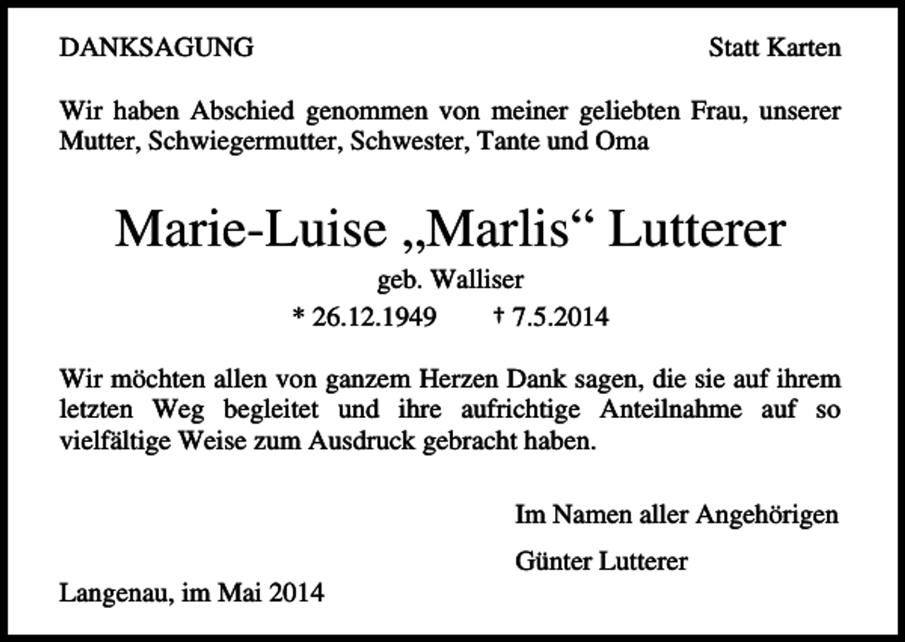 <p>DANKSAGUNG</p><p>Statt Karten</p><p>Wir haben Abschied genommen von meiner geliebten Frau, unserer<br />Mutter, Schwiegermutter, Schwester, Tante und Oma</p><p>Marie-Luise „Marlis“ Lutterer<br />geb. Walliser<br />* 26.12.1949<br />† 7.5.2014<br />Wir möchten allen von ganzem Herzen Dank sagen, die sie auf ihrem<br />letzten Weg begleitet und ihre aufrichtige Anteilnahme auf so<br />vielfältige Weise zum Ausdruck gebracht haben.<br />Im Namen aller Angehörigen<br />Günter Lutterer<br />Langenau, im Mai 2014</p>