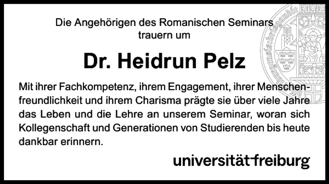 <p>Die Angehörigen des Romanischen Seminars<br />trauern um</p><p>Dr. Heidrun Pelz<br />Mit ihrer Fachkompetenz, ihrem Engagement, ihrer Menschenfreundlichkeit und ihrem Charisma prägte sie über viele Jahre<br />das Leben und die Lehre an unserem Seminar, woran sich<br />Kollegenschaft und Generationen von Studierenden bis heute<br />dankbar erinnern.</p>