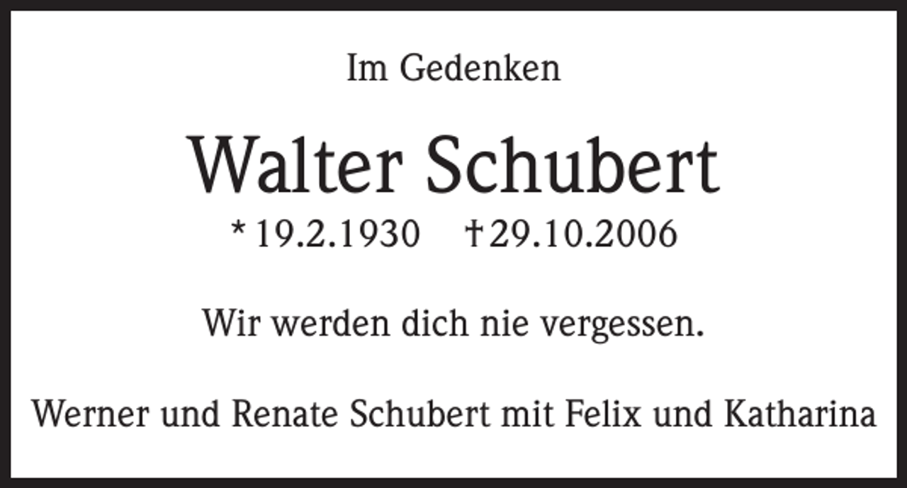 <p>Im Gedenken</p><p>Walter Schubert<br />* 19.2.1930</p><p>† 29.10.2006</p><p>Wir werden dich nie vergessen.<br />Werner und Renate Schubert mit Felix und Katharina</p>