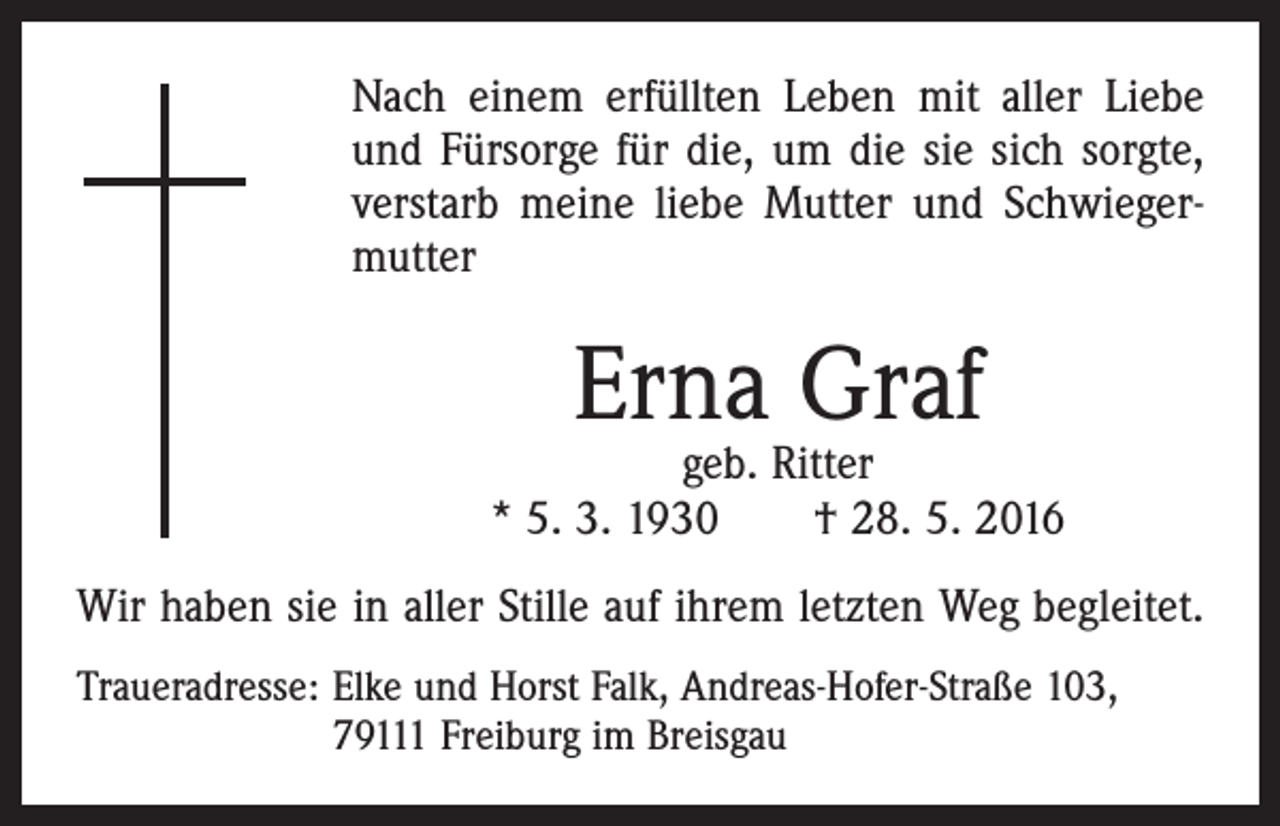 <p>Nach einem erfüllten Leben mit aller Liebe<br />und Fürsorge für die, um die sie sich sorgte,<br />verstarb meine liebe Mutter und Schwiegermutter</p><p>Erna Graf</p><p>geb. Ritter<br />* 5. 3. 1930 † 28. 5. 2016<br />Wir haben sie in aller Stille auf ihrem letzten Weg begleitet.<br />Traueradresse: Elke und Horst Falk, Andreas-Hofer-Straße 103,<br />79111 Freiburg im Breisgau</p>