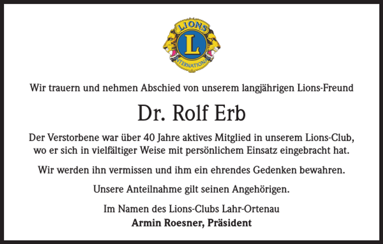 <p>Wir trauern und nehmen Abschied von unserem langjährigen Lions-Freund</p><p>Dr. Rolf Erb<br />Der Verstorbene war über 40 Jahre aktives Mitglied in unserem Lions-Club,<br />wo er sich in vielfältiger Weise mit persönlichem Einsatz eingebracht hat.<br />Wir werden ihn vermissen und ihm ein ehrendes Gedenken bewahren.<br />Unsere Anteilnahme gilt seinen Angehörigen.<br />Im Namen des Lions-Clubs Lahr-Ortenau<br />Armin Roesner, Präsident</p>