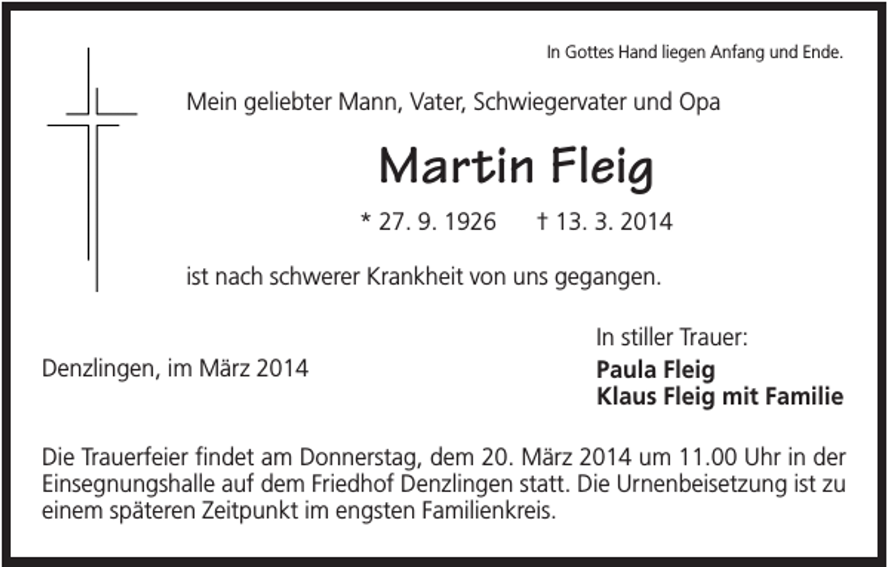 <p>In Gottes Hand liegen Anfang und Ende.</p><p>Mein geliebter Mann, Vater, Schwiegervater und Opa</p><p>Martin Fleig<br />* 27. 9. 1926</p><p>† 13. 3. 2014</p><p>ist nach schwerer Krankheit von uns gegangen.</p><p>Denzlingen, im März 2014</p><p>In stiller Trauer:<br />Paula Fleig<br />Klaus Fleig mit Familie</p><p>Die Trauerfeier findet am Donnerstag, dem 20. März 2014 um 11.00 Uhr in der<br />Einsegnungshalle auf dem Friedhof Denzlingen statt. Die Urnenbeisetzung ist zu<br />einem späteren Zeitpunkt im engsten Familienkreis.</p>