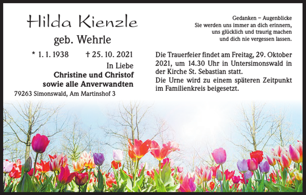 <p>Hilda Kienzle<br />geb. Wehrle<br />* 1. 1. 1938 † 25. 10. 2021<br />In Liebe<br />Christine und Christof<br />sowie alle Anverwandten<br />79263 Simonswald, Am Martinshof 3</p><p>Gedanken – Augenblicke<br />Sie werden uns immer an dich erinnern,<br />uns glücklich und traurig machen<br />und dich nie vergessen lassen.</p><p>Die Trauerfeier findet am Freitag, 29. Oktober<br />2021, um 14.30 Uhr in Untersimonswald in<br />der Kirche St. Sebastian statt.<br />Die Urne wird zu einem späteren Zeitpunkt<br />im Familienkreis beigesetzt.</p>