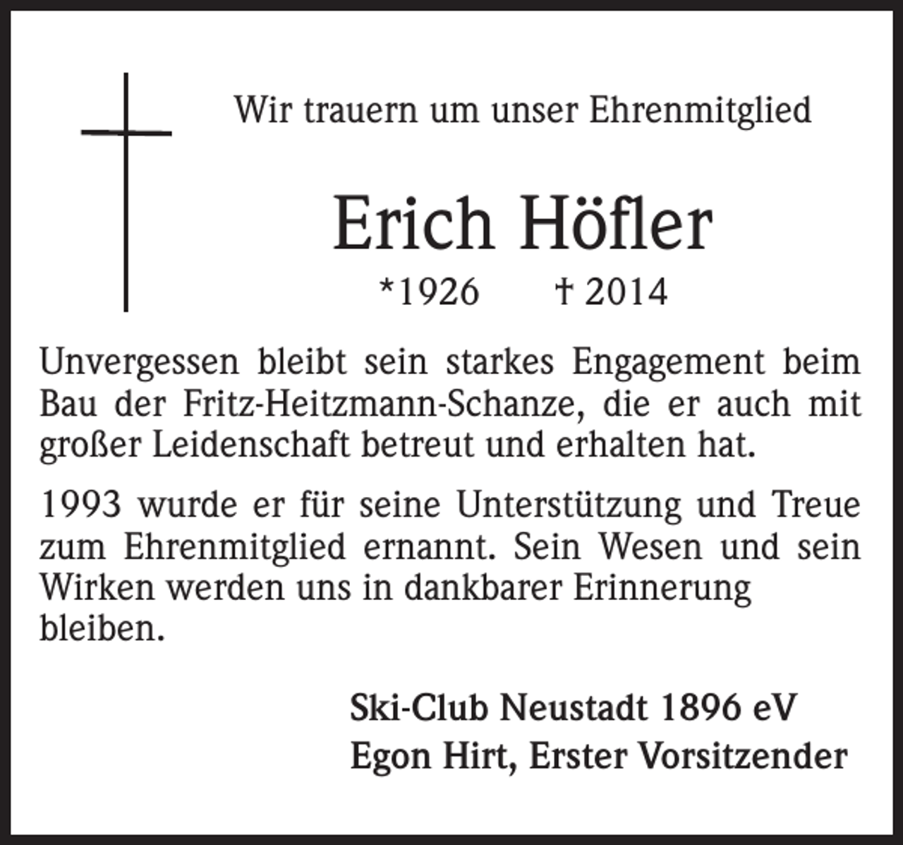 <p>Wir trauern um unser Ehrenmitglied</p><p>Erich Höfler<br />*1926</p><p>† 2014</p><p>Unvergessen bleibt sein starkes Engagement beim<br />Bau der Fritz-Heitzmann-Schanze, die er auch mit<br />großer Leidenschaft betreut und erhalten hat.<br />1993 wurde er für seine Unterstützung und Treue<br />zum Ehrenmitglied ernannt. Sein Wesen und sein<br />Wirken werden uns in dankbarer Erinnerung<br />bleiben.<br />Ski-Club Neustadt 1896 eV<br />Egon Hirt, Erster Vorsitzender</p>