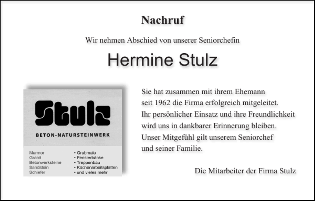 <p>Nachruf<br />Wir nehmen Abschied von unserer Seniorchefin</p><p>Hermine Stulz<br />Sie hat zusammen mit ihrem Ehemann<br />seit 1962 die Firma erfolgreich mitgeleitet.<br />Ihr persönlicher Einsatz und ihre Freundlichkeit<br />wird uns in dankbarer Erinnerung bleiben.<br />Unser Mitgefühl gilt unserem Seniorchef<br />und seiner Familie.<br />Die Mitarbeiter der Firma Stulz</p>