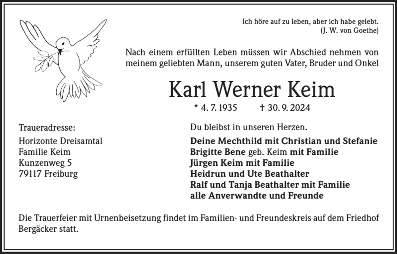<p>Ich höre auf zu leben, aber ich habe gelebt.<br />(J. W. von Goethe)</p><p>Nach einem erfüllten Leben müssen wir Abschied nehmen von<br />meinem geliebten Mann, unserem guten Vater, Bruder und Onkel</p><p>Karl Werner Keim<br />* 4. 7. 1935</p><p>Traueradresse:<br />Horizonte Dreisamtal<br />Familie Keim<br />Kunzenweg 5<br />79117 Freiburg</p><p>† 30. 9. 2024</p><p>Du bleibst in unseren Herzen.<br />Deine Mechthild mit Christian und Stefanie<br />Brigitte Bene geb. Keim mit Familie<br />Jürgen Keim mit Familie<br />Heidrun und Ute Beathalter<br />Ralf und Tanja Beathalter mit Familie<br />alle Anverwandte und Freunde</p><p>Die Trauerfeier mit Urnenbeisetzung findet im Familien- und Freundeskreis auf dem Friedhof<br />Bergäcker statt.</p>