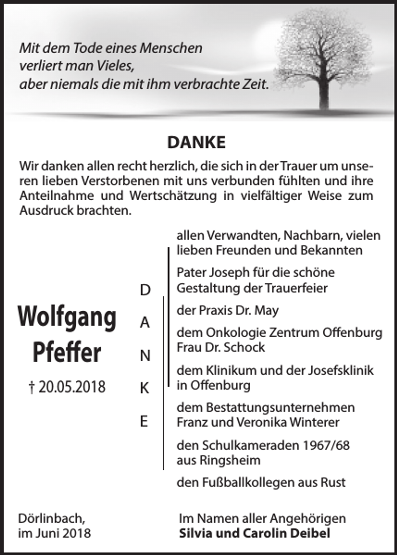 <p>Mit dem Tode eines Menschen<br />verliert man Vieles,<br />aber niemals die mit ihm verbrachte Zeit.</p><p>DANKE<br />Wir danken allen recht herzlich, die sich in der Trauer um unseren lieben Verstorbenen mit uns verbunden fühlten und ihre<br />Anteilnahme und Wertschätzung in vielfältiger Weise zum<br />Ausdruck brachten.<br />allen Verwandten, Nachbarn, vielen<br />lieben Freunden und Bekannten</p><p>Wolfgang<br />Pfeffer<br />† 20.05.2018</p><p>D<br />A<br />N</p><p>Pater Joseph für die schöne<br />Gestaltung der Trauerfeier<br />der Praxis Dr. May<br />dem Onkologie Zentrum Offenburg<br />Frau Dr. Schock</p><p>K</p><p>dem Klinikum und der Josefsklinik<br />in Offenburg</p><p>E</p><p>dem Bestattungsunternehmen<br />Franz und Veronika Winterer<br />den Schulkameraden 1967/68<br />aus Ringsheim<br />den Fußballkollegen aus Rust</p><p>Dörlinbach,<br />im Juni 2018</p><p>Im Namen aller Angehörigen<br />Silvia und Carolin Deibel</p>